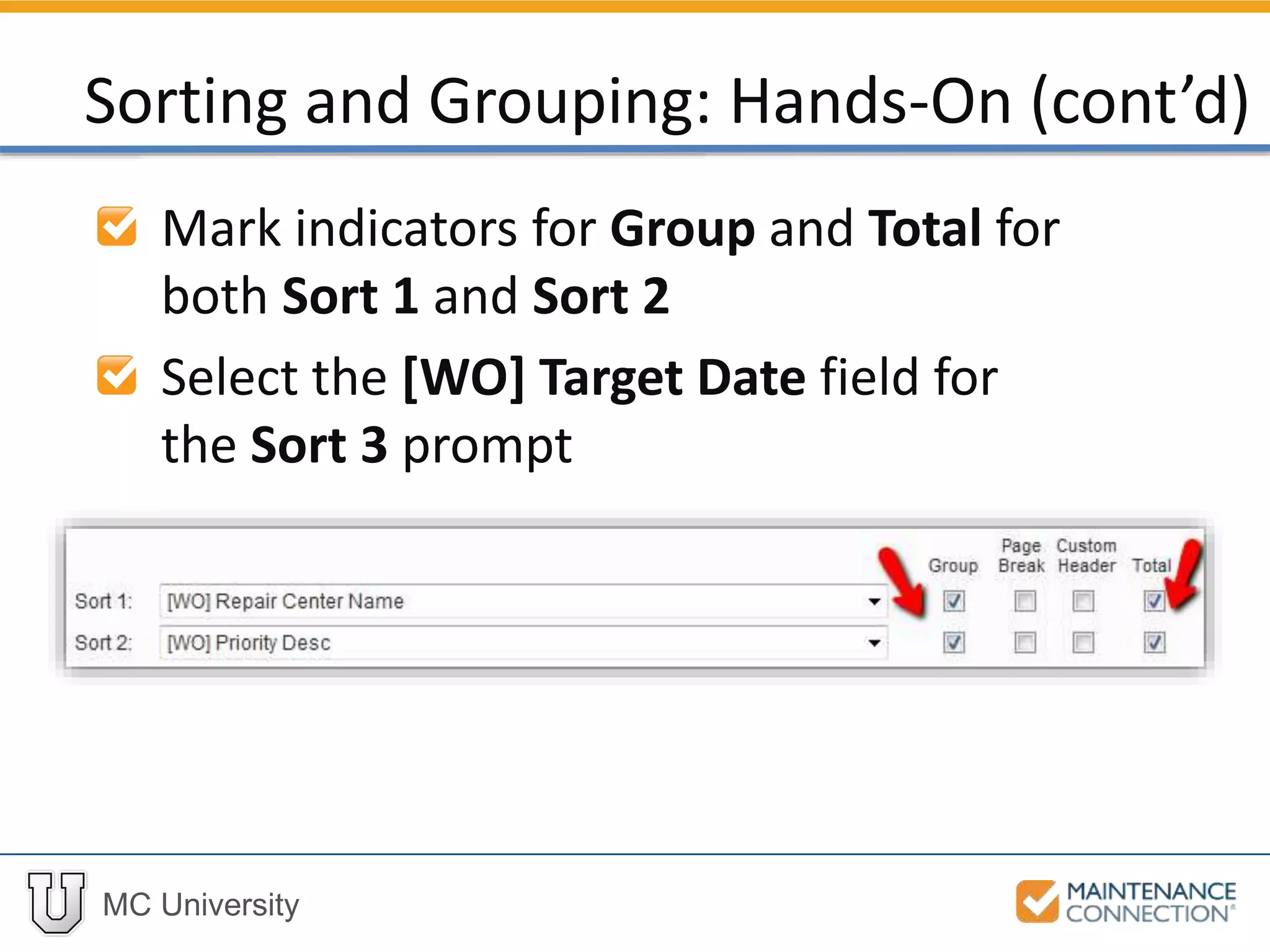 MC University
Mark indicators for Group and Total for
both Sort 1 and Sort 2
Select the [WO] Target Date field for
the Sort 3 prompt
Sorting and Grouping: Hands-On (cont’d)
 