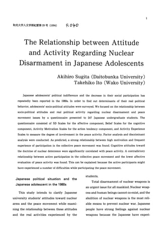 The Relationship between Attitude
and Activity Regarding Nuclear
Disarmament in Japanese Adolescents
Akihiro Sugita (Daitobunka University)
Takehiko Ito (Wako University)
Japanese adolescents' political indifference and the decrease in their social participation has
repeatedly been reported in the 1980s. In order to find out determinants of their real political
behavior, adolescents' socio-political attitudes were surveyed. We focused on the relationship between
socio-political attitudes and real political activity regarding nuclear disarmament and peace
movement issues by a questionnaire presented to 247 Japanese undergraduate students. The
questionnaire consisted of SD Scales for the affective component, Belief Scales for the cognitive
component, Activity Motivation Scales for the action tendency component, and Activity Experience
Scales to measure the degree of involvement in the peace activity. Factor analysis and discriminant
analysis were conducted. As predicted, a strong relationship between high motivation and frequent
experience of participation in the collective peace movement was found. Cognitive attitudes toward
the doctrine of nuclear deterrence were significantly correlated with peace activity. A contradictory
relationship between active participation in the collective peace movement and the lower affective
evaluation of peace activity was found. This can be explained because the active participants might
have experienced a number of difficulties while participating the peace movement.
students.
1
Japanese political situation and the
Japanese adolescent in the 1980s
This study intends to clarify Japanese
university students' attitudes toward nuclear
arms and the peace movement while exami-
ning the relationship between these attitudes
and the real activities experienced by the
Total disarmament of nuclear weapons is
an urgent issue for all mankind. Nuclear weap-
ons and human beings cannot co-exist, and the
abolition of nuclear weapons is the most reli-
able means to prevent nuclear war. Japanese
people have strong feelings against nuclear
weapons because the Japanese have experi-
 
