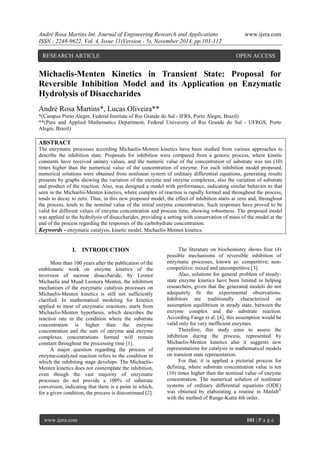 André Rosa Martins Int. Journal of Engineering Research and Applications www.ijera.com 
ISSN : 2248-9622, Vol. 4, Issue 11(Version - 5), November 2014, pp.101-112 
www.ijera.com 101 | P a g e 
Michaelis-Menten Kinetics in Transient State: Proposal for Reversible Inhibition Model and its Application on Enzymatic Hydrolysis of Disaccharides André Rosa Martins*, Lucas Oliveira** *(Campus Porto Alegre, Federal Institute of Rio Grande do Sul - IFRS, Porto Alegre, Brazil) 
**(Pure and Applied Mathematics Department, Federal University of Rio Grande do Sul - UFRGS, Porto Alegre, Brazil) 
ABSTRACT The enzymatic processes according Michaelis-Menten kinetics have been studied from various approaches to describe the inhibition state. Proposals for inhibition were compared from a generic process, where kinetic constants have received unitary values, and the numeric value of the concentration of substrate was ten (10) times higher than the numerical value of the concentration of enzyme. For each inhibition model proposed, numerical solutions were obtained from nonlinear system of ordinary differential equations, generating results presents by graphs showing the variation of the enzyme and enzyme complexes, also the variation of substrate and product of the reaction. Also, was designed a model with performance, indicating similar behavior to that seen in the Michaelis-Menten kinetics, where complex of reaction is rapidly formed and throughout the process, tends to decay to zero. Thus, in this new proposed model, the effect of inhibition starts at zero and, throughout the process, tends to the nominal value of the initial enzyme concentration. Such responses have proved to be valid for different values of enzyme concentration and process time, showing robustness. The proposed model was applied to the hydrolysis of disaccharides, providing a setting with conservation of mass of the model at the end of the process regarding the responses of the carbohydrate concentration. 
Keywords - enzymatic catalysis, kinetic model, Michaelis-Menten kinetics. 
I. INTRODUCTION 
More than 100 years after the publication of the emblematic work on enzyme kinetics of the inversion of sucrose disaccharide, by Leonor Michaelis and Muad Leonora Menten, the inhibition mechanism of the enzymatic catalysis processes on Michaelis-Menten kinetics is still not sufficiently clarified. In mathematical modeling for kinetics applied to most of enzymatic reactions, starts from Michaelis-Menten hypothesis, which describes the reaction rate in the condition where the substrate concentration is higher than the enzyme concentration and the sum of enzyme and enzyme complexes concentrations formed will remain constant throughout the processing time [1]. A major question regarding the process of enzyme-catalyzed reaction refers to the condition in which the inhibiting stage develops. The Michaelis- Menten kinetics does not contemplate the inhibition, even though the vast majority of enzymatic processes do not provide a 100% of substrate conversion, indicating that there is a point in which, for a given condition, the process is discontinued [2]. 
The literature on biochemistry shows four (4) possible mechanisms of reversible inhibition of enzymatic processes, known as: competitive; non- competitive; mixed and uncompetitive [3]. Also, solutions for general problem of steady- state enzyme kinetics have been limited in helping researchers, given that the generated models do not adequately fit the experimental observations. Inhibitors are traditionally characterized on assumption equilibrium in steady state, between the enzyme complex and the substrate reaction. According Fange et al. [4], this assumption would be valid only for very inefficient enzymes. Therefore, this study aims to assess the inhibition during the process, represented by Michaelis-Menten kinetics also it suggests new representations for catalysis in mathematical models on transient state representation. For that, it is applied a pictorial process for defining, where substrate concentration value is ten (10) times higher than the nominal value of enzyme concentration. The numerical solution of nonlinear systems of ordinary differential equations (ODE) was obtained by elaborating a routine in Matlab® with the method of Runge-Kutta 4th order. 
RESEARCH ARTICLE OPEN ACCESS  