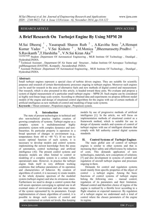 M.Sai Dheeraj et al. Int. Journal of Engineering Research and Applications www.ijera.com 
ISSN : 2248-9622, Vol. 4, Issue 11(Version - 6), November 2014, pp.114-122 
www.ijera.com 114 | P a g e 
A Brief Research On Turbojet Engine By Using MPM 20 M.Sai Dheeraj 1 , Yasarapudi Sharon Ruth 2 , A.Kavitha Sree 3,A.Hemant Kumar Yadav 4 , V.Sai Kishore 5 , M.Monica 6,Bheemarasetty.Prudhvi 7 , S.Ravikanth 8,T.Harshitha 9 , V.N.Sai Kiran Aka10 1,2,3,5,6,7,9,10 Student ,Department Of Aeronautical Engineering , MLR Institute Of Technology , Dundigal , Hyderabad.INDIA. 4 Technical Assistant , Department Of Air frame and Structure , Indian Institute Of Aerospace Technology andManagement (IIASTM) , Kompally , Secunderabad. INDIA. 8 Assistant Professor ,Department Of Aeronautical Engineering , MLR Institute Of Technology , Dundigal , Hyderabad.INDIA. Abstract: Small turbojet engines represent a special class of turbine driven engines. They are suitable for scientific purposes and research of certain thermodynamic processes ongoing in turbojet engines. Moreover such engines can be used for research in the area of alternative fuels and new methods of digital control and measurement. Our research, which is also presented in this article, is headed toward these aims. We evaluate and propose a system of digital measurement of a particular small turbojet engine – MPM 20. Such engine can be considered as highly non-linear large scale system. According to obtained data and experiments we propose different model models of the engine and design of situational control algorithms for the engine with use of certain methods of artificial intelligence as new methods of control and modeling of large scale systems. Keywords : Thrust estimator , Propulsion engine , Propulsion system. 
I. Introduction 
The state of present technologies in technical and also non-technical practice implies creation of growing complexity of systems. Turbojet engine as a complex system is multidimensional highly parametric system with complex dynamics and non- linearities. Its particular property is operation in a broad spectrum of changes in environment (e.g., temperatures from -60 to +40 °C). If we want to secure optimal function of such system, it is necessary to develop models and control systems implementing the newest knowledge from the areas of automation, control technology and artificial intelligence (AI). The present control systems and dynamic models are often limited to control or modeling of a complex system in a certain (often operational) state. However, in practice the turbojet engine finds itself in very different working conditions that influence parameters of its operation and characteristics of behavior. By creation of algorithms of control, it is necessary to create models in the whole dynamic spectrum of the modeled system (turbojet engine) and also its erroneous states. Furthermore we need to design a control system that will secure operation converging to optimal one in all eventual states of environment and also inner states of the system represented by its parameters. Except implementation of classic algorithms of control, it is possible to design such systems of control and models by use of progressive methods of artificial intelligence [1]. In the article, we will focus on implementation methods of situational control as a framework method, which is suitable for use in design of dynamic models and systems of control of turbojet engines with use of intelligent elements that comply with full authority control digital systems standards. 
II. Control Systems of Turbojet Engines 
The main global aim of control of turbojet engines is similar to other systems and that is increasing their safety and effectiveness by reduction of costs. This demands application of new technologies, materials, new conceptions of solutions [7] and also development in systems of control and regulation of aircraft turbojet engines and processes ongoing in them. 
Demands for control and regulation systems result mainly from specific properties of the object of control – a turbojet engine. Among the basic functions of control systems of turbojet engine belong the following ones – manual control, regulation of its parameters and their limitation. Manual control and therefore choice of regime of the engine is realized by a throttle lever according to a flight situation or expected maneuver. By regulation of a turbojet engine we understand such a kind of control where the chosen parameters of the engine 
are maintained on certain set levels, thus keeping its regime. 
RESEARCH ARTICLE OPEN ACCESS  