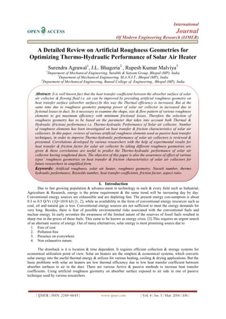 International
OPEN ACCESS Journal
Of Modern Engineering Research (IJMER)
| IJMER | ISSN: 2249–6645 | www.ijmer.com | Vol. 4 | Iss. 3 | Mar. 2014 | 106 |
A Detailed Review on Artificial Roughness Geometries for
Optimizing Thermo-Hydraulic Performance of Solar Air Heater
Surendra Agrawal1
, J.L. Bhagoria2
, Rupesh Kumar Malviya3
1
Deparment of Mechanical Engineering, Surabhi & Satyam Group, Bhopal (MP), India
2
Deparment of Mechanical Engineering, M.A.N.I.T., Bhopal (MP), India
3
Deparment of Mechanical Engineering, Bansal College of Engineering., Bhopal (MP), India
I. Introduction
Due to fast growing population & advance-ment in technology in each & every field such as Industrial,
Agriculture & Research, energy is the prime requirement & the same trend will be increasing day by day.
Conventional energy sources are exhaustible and are depleting fast. The present energy con-sumption is about
0.3 to 0.5 Q/Yr (1Q=1018 kJ) [1, 2], while as availability in the form of conventional energy resources such as
coal, oil and natural gas is less. Conventional energy sources are not sufficient to meet the energy demands for
very long. Besides, there is fear of possible environmental risks associated with the conventional fuels and
nuclear energy. In early seventies the awareness of the limited nature of the reserves of fossil fuels resulted in
sharp rise in the prices of these fuels. This came to be known as energy crisis. [3].This requires an urgent search
of an alternate source of energy. Out of many alternatives, solar energy is most promising source due to
1. Free of cost
2. Pollution free
3. Presence on everywhere
4. Non exhaustive nature.
The drawback is it is location & time dependent. It requires efficient collection & storage systems for
economical utilization point of view. Solar air heaters are the simplest & economical systems, which converts
solar energy into the useful thermal energy & utilizes for various heating, cooling & drying applications. But the
basic problems with solar air heaters are low thermal efficiency due to low heat transfer coefficient between
absorber surfaces to air in the duct. There are various Active & passive methods to increase heat transfer
coefficients. Using artificial roughness geometry on absorber surface exposed to air side in one of passive
technique used by various researchers.
Abstract: It is well known fact that the heat transfer coefficient between the absorber surface of solar
air collector & flowing fluid i.e. air can be improved by providing artificial roughness geometry on
heat transfer surface (absorber surface).In this way the Thermal efficiency is increased. But at the
same time due to roughness geometry pumping power of solar air collector in increased due to
fictional losses in duct. So it necessary to examine the shape, size & flow pattern of various roughness
elements to get maximum efficiency with minimum frictional losses. Therefore the selection of
roughness geometry has to be based on the parameter that takes into account both Thermal &
Hydraulic (friction) performance i.e. Thermo-hydraulic Performance of Solar air collector. Number
of roughness elements has been investigated on heat transfer & friction characteristics of solar air
collectors. In this paper, reviews of various artificial roughness elements used as passive heat transfer
techniques, in order to improve Thermo-hydraulic performance of solar air collectors is reviewed &
presented. Correlations developed by various researchers with the help of experimental results for
heat transfer & friction factor for solar air collector by taking different roughness geometries are
given & these correlations are useful to predict the Thermo-hydraulic performance of solar air
collector having roughened ducts. The objective of this paper is also the awareness of effect of various
types’ roughness geometries on heat transfer & friction characteristics of solar air collectors for
future researchers in simplified form.
Keywords: Artificial roughness, solar air heater, roughness geometry, Nusselt number, thermo
hydraulic performance, Reynolds number, heat transfer coefficients, friction factor, aspect ratio.
 