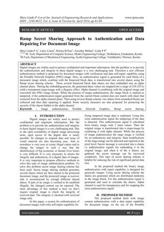 Mary Linda P A et al Int. Journal of Engineering Research and Applications www.ijera.com
ISSN : 2248-9622, Vol. 4, Issue 4( Version 6), April 2014, pp.81-86
www.ijera.com 81 | P a g e
Ramp Secret Sharing Approach to Authentication and Data
Repairing For Document Image
Mary Linda P A1
, Larry Liston2
, Remya B Nair3
, Aswathy Mohan4
, Lisha P P5
1,3,4,5
M. Tech, Department of Computer Science, Model Engineering College, Thrikkakara, Ernakulam, Kerala.
2
M.Tech, Department of Mechanical Engineering, Jyothi Engineering College, Vettikkattiri, Thrissur, Kerala.
ABSTRACT
Digital images are widely used to protect confidential and important information. But the problem is to provide
the authentication and integrity to these digital images is a very challenging task. Therefore a new efficient
authentication method is proposed for document images with verification and data self-repair capability using
the Portable Network Graphics (PNG) image. Here, an authentication signal is generated for each block of a
document image which, combine with the binarized block data, is transformed into several shares using the
Ramp secret sharing scheme. These several binarized block data shares are then embedded into an alpha
channel plane. During the embedding process, the generated share values are mapped into a range of 238-255 to
yield a transparent stego-image with a disguise effect. Alpha channel is combining with the original image and
converted into PNG image format. While the process of image authentication, the image block is marked as
tampered, if the authentication signal generated from the current block content does not match with share that
extracted from the alpha channel plane. Then using reverse Ramp scheme, two shares from unmarked blocks are
collected and then data repairing is applied. Some security measures are also proposed for protecting the
security of the shares hidden in the alpha channel.
Keywords - Image authentication, Portable Network Graphics, Ramp secret sharing.
I. INTRODUCTION
Digital images are widely used to protect
confidential and important information. But the
problem is to provide the authentication and integrity
to these digital images is a very challenging task. Due
to the open availability of digital image processing
tools, open access of the digital data is easily
possible. So changes to original data and reuse of
visual material are also becoming easy. And so
nowadays is very easy to create illegal copies and to
change the images in such a way that the
identification of big economic or human lives losses
is very difficult. It is very necessary to ensure the
integrity and authenticity of a digital data of images.
It is very important to propose effective methods to
solve this type of image authentication problem. To
solve this problem secret image sharing scheme has
been used. Secret image sharing method generates
several shares which are then shared in the protected
document image, and the protected image at receiver
side is reconstructed by enough different shared
shares. If part of an image is verified to be modified
illegally, the changed content can be repaired. The
main advantage of this method is here we don’t
require original image to check the integrity of
received data. The integrity is checked with received
image only.
In this paper, a system for authentication of
document images with extra self-repair capability for
fixing tampered image data is explained. Using this
extra authentication signal the tampering of the data
is detected. This authentication signal is calculated
form binary image with 2 main values. Then the
original image is transformed into a stego-image by
combining it with alpha channel. While the process
of image authentication the stego image is verified
for its authenticity and integrity. Data modifications
of the stego-image can be detected and repaired at the
pixel level. Secret message is converted into n shares
i.e authentication signals for embedding it in the
original image; and when k of the n shares, are
gathered the secret message can be recovered
completely. This type of secret sharing scheme is
helpful for reducing the risk of significant partial data
loss.
In the proposed method the binary image
authentication with repair capability is designed for
grayscale images. Using secret sharing scheme the
shares are generated which are distributed randomly
in the image block. For this authentication signal is
generated and used to calculate the shares. Alpha
channel is used for transparency and for mapping this
extra authentication signal.
II. PROPOSED METHOD
The proposed method deals with image
content authentication with a data repair capability
for document image via the use of the Portable
RESEARCH ARTICLE OPEN ACCESS
 
