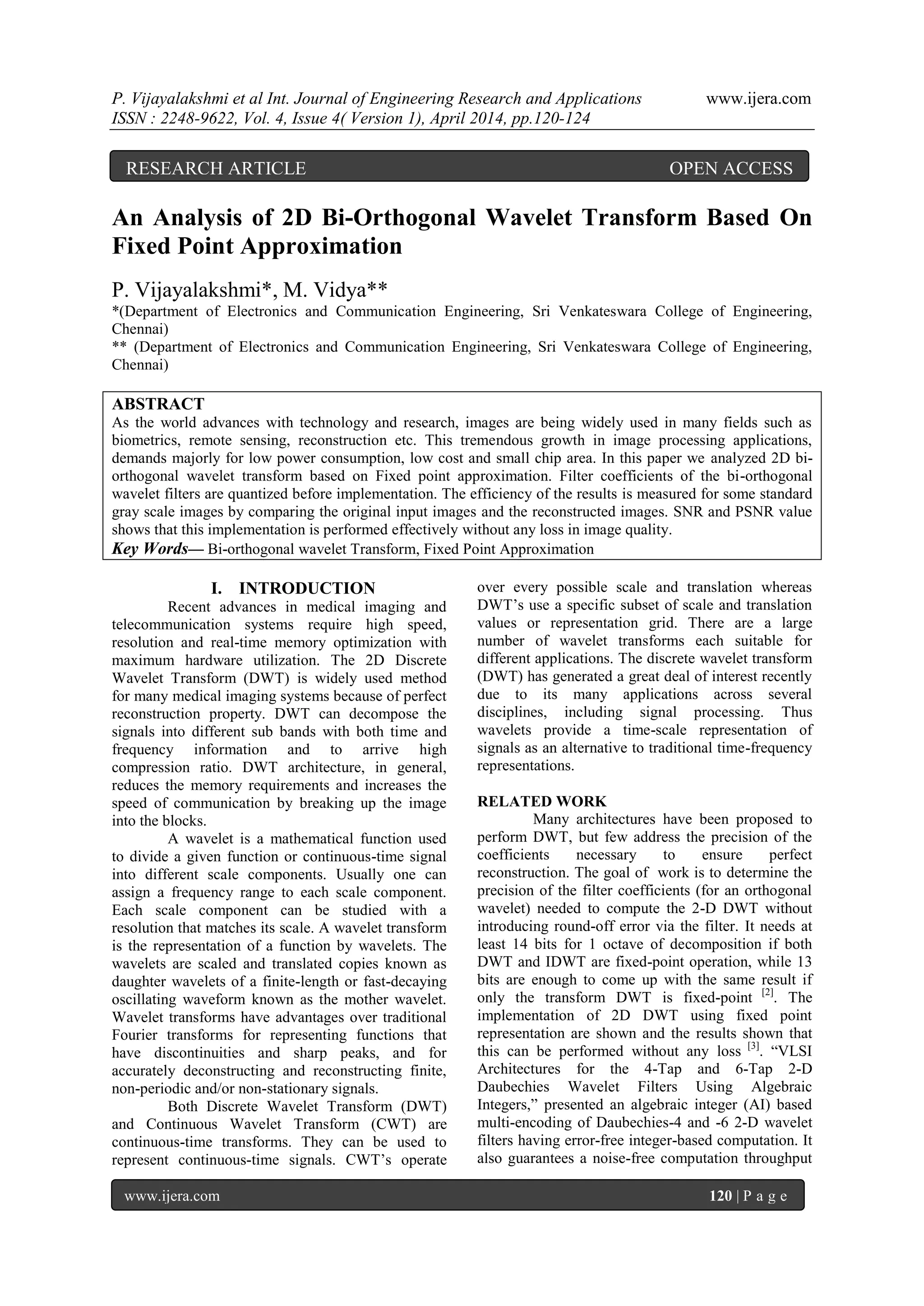 P. Vijayalakshmi et al Int. Journal of Engineering Research and Applications www.ijera.com
ISSN : 2248-9622, Vol. 4, Issue 4( Version 1), April 2014, pp.120-124
www.ijera.com 120 | P a g e
An Analysis of 2D Bi-Orthogonal Wavelet Transform Based On
Fixed Point Approximation
P. Vijayalakshmi*, M. Vidya**
*(Department of Electronics and Communication Engineering, Sri Venkateswara College of Engineering,
Chennai)
** (Department of Electronics and Communication Engineering, Sri Venkateswara College of Engineering,
Chennai)
ABSTRACT
As the world advances with technology and research, images are being widely used in many fields such as
biometrics, remote sensing, reconstruction etc. This tremendous growth in image processing applications,
demands majorly for low power consumption, low cost and small chip area. In this paper we analyzed 2D bi-
orthogonal wavelet transform based on Fixed point approximation. Filter coefficients of the bi-orthogonal
wavelet filters are quantized before implementation. The efficiency of the results is measured for some standard
gray scale images by comparing the original input images and the reconstructed images. SNR and PSNR value
shows that this implementation is performed effectively without any loss in image quality.
Key Words— Bi-orthogonal wavelet Transform, Fixed Point Approximation
I. INTRODUCTION
Recent advances in medical imaging and
telecommunication systems require high speed,
resolution and real-time memory optimization with
maximum hardware utilization. The 2D Discrete
Wavelet Transform (DWT) is widely used method
for many medical imaging systems because of perfect
reconstruction property. DWT can decompose the
signals into different sub bands with both time and
frequency information and to arrive high
compression ratio. DWT architecture, in general,
reduces the memory requirements and increases the
speed of communication by breaking up the image
into the blocks.
A wavelet is a mathematical function used
to divide a given function or continuous-time signal
into different scale components. Usually one can
assign a frequency range to each scale component.
Each scale component can be studied with a
resolution that matches its scale. A wavelet transform
is the representation of a function by wavelets. The
wavelets are scaled and translated copies known as
daughter wavelets of a finite-length or fast-decaying
oscillating waveform known as the mother wavelet.
Wavelet transforms have advantages over traditional
Fourier transforms for representing functions that
have discontinuities and sharp peaks, and for
accurately deconstructing and reconstructing finite,
non-periodic and/or non-stationary signals.
Both Discrete Wavelet Transform (DWT)
and Continuous Wavelet Transform (CWT) are
continuous-time transforms. They can be used to
represent continuous-time signals. CWT‟s operate
over every possible scale and translation whereas
DWT‟s use a specific subset of scale and translation
values or representation grid. There are a large
number of wavelet transforms each suitable for
different applications. The discrete wavelet transform
(DWT) has generated a great deal of interest recently
due to its many applications across several
disciplines, including signal processing. Thus
wavelets provide a time-scale representation of
signals as an alternative to traditional time-frequency
representations.
RELATED WORK
Many architectures have been proposed to
perform DWT, but few address the precision of the
coefficients necessary to ensure perfect
reconstruction. The goal of work is to determine the
precision of the filter coefficients (for an orthogonal
wavelet) needed to compute the 2-D DWT without
introducing round-off error via the filter. It needs at
least 14 bits for 1 octave of decomposition if both
DWT and IDWT are fixed-point operation, while 13
bits are enough to come up with the same result if
only the transform DWT is fixed-point [2]
. The
implementation of 2D DWT using fixed point
representation are shown and the results shown that
this can be performed without any loss [3]
. “VLSI
Architectures for the 4-Tap and 6-Tap 2-D
Daubechies Wavelet Filters Using Algebraic
Integers,” presented an algebraic integer (AI) based
multi-encoding of Daubechies-4 and -6 2-D wavelet
filters having error-free integer-based computation. It
also guarantees a noise-free computation throughput
RESEARCH ARTICLE OPEN ACCESS
 