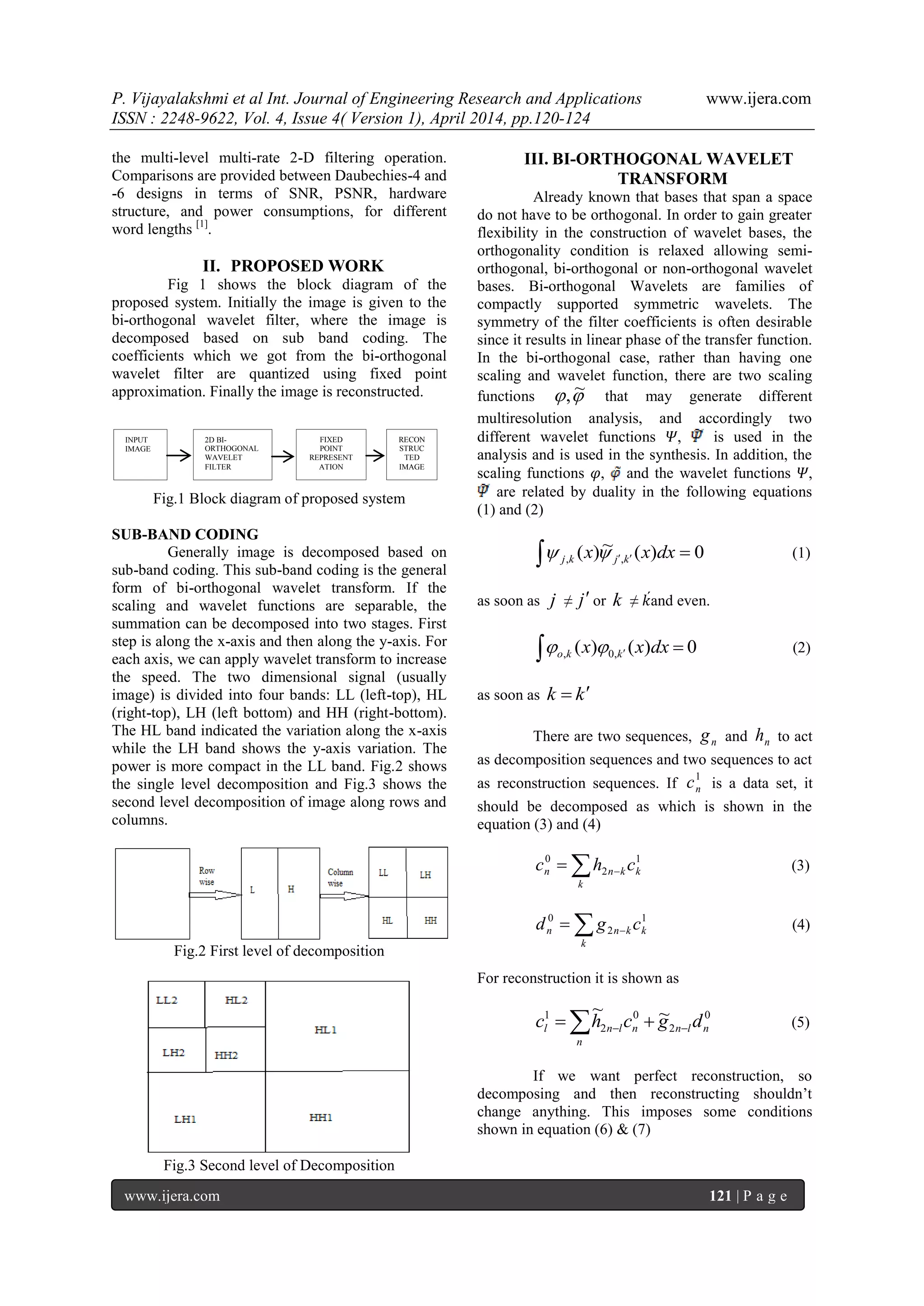 P. Vijayalakshmi et al Int. Journal of Engineering Research and Applications www.ijera.com
ISSN : 2248-9622, Vol. 4, Issue 4( Version 1), April 2014, pp.120-124
www.ijera.com 121 | P a g e
the multi-level multi-rate 2-D filtering operation.
Comparisons are provided between Daubechies-4 and
-6 designs in terms of SNR, PSNR, hardware
structure, and power consumptions, for different
word lengths [1]
.
II. PROPOSED WORK
Fig 1 shows the block diagram of the
proposed system. Initially the image is given to the
bi-orthogonal wavelet filter, where the image is
decomposed based on sub band coding. The
coefficients which we got from the bi-orthogonal
wavelet filter are quantized using fixed point
approximation. Finally the image is reconstructed.
Fig.1 Block diagram of proposed system
SUB-BAND CODING
Generally image is decomposed based on
sub-band coding. This sub-band coding is the general
form of bi-orthogonal wavelet transform. If the
scaling and wavelet functions are separable, the
summation can be decomposed into two stages. First
step is along the x-axis and then along the y-axis. For
each axis, we can apply wavelet transform to increase
the speed. The two dimensional signal (usually
image) is divided into four bands: LL (left-top), HL
(right-top), LH (left bottom) and HH (right-bottom).
The HL band indicated the variation along the x-axis
while the LH band shows the y-axis variation. The
power is more compact in the LL band. Fig.2 shows
the single level decomposition and Fig.3 shows the
second level decomposition of image along rows and
columns.
Fig.2 First level of decomposition
Fig.3 Second level of Decomposition
III. BI-ORTHOGONAL WAVELET
TRANSFORM
Already known that bases that span a space
do not have to be orthogonal. In order to gain greater
flexibility in the construction of wavelet bases, the
orthogonality condition is relaxed allowing semi-
orthogonal, bi-orthogonal or non-orthogonal wavelet
bases. Bi-orthogonal Wavelets are families of
compactly supported symmetric wavelets. The
symmetry of the filter coefficients is often desirable
since it results in linear phase of the transfer function.
In the bi-orthogonal case, rather than having one
scaling and wavelet function, there are two scaling
functions  ~, that may generate different
multiresolution analysis, and accordingly two
different wavelet functions 𝛹, is used in the
analysis and is used in the synthesis. In addition, the
scaling functions 𝜑, and the wavelet functions 𝛹,
are related by duality in the following equations
(1) and (2)
  0)(~)( ,, dxxx kjkj  (1)
as soon as j ≠ j or k ≠ 𝑘́and even.
  0)()( ,0, dxxx kko  (2)
as soon as kk 
There are two sequences, ng and nh to act
as decomposition sequences and two sequences to act
as reconstruction sequences. If
1
nc is a data set, it
should be decomposed as which is shown in the
equation (3) and (4)
1
2
0
k
k
knn chc   (3)
 
k
kknn cgd 1
2
0
(4)
For reconstruction it is shown as
  
n
nlnnlnl dgchc 0
2
0
2
1 ~~
(5)
If we want perfect reconstruction, so
decomposing and then reconstructing shouldn‟t
change anything. This imposes some conditions
shown in equation (6) & (7)
INPUT
IMAGE
2D BI-
ORTHOGONAL
WAVELET
FILTER
FIXED
POINT
REPRESENT
ATION
RECON
STRUC
TED
IMAGE
 