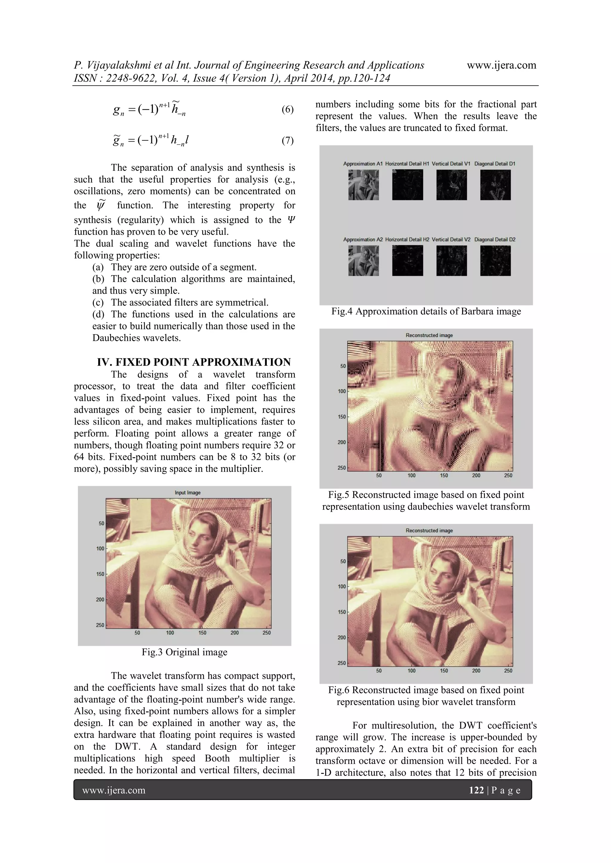 P. Vijayalakshmi et al Int. Journal of Engineering Research and Applications www.ijera.com
ISSN : 2248-9622, Vol. 4, Issue 4( Version 1), April 2014, pp.120-124
www.ijera.com 122 | P a g e
n
n
n hg 


~
)1( 1
(6)
lhg n
n
n 

 1
)1(~ (7)
The separation of analysis and synthesis is
such that the useful properties for analysis (e.g.,
oscillations, zero moments) can be concentrated on
the ~ function. The interesting property for
synthesis (regularity) which is assigned to the 𝛹
function has proven to be very useful.
The dual scaling and wavelet functions have the
following properties:
(a) They are zero outside of a segment.
(b) The calculation algorithms are maintained,
and thus very simple.
(c) The associated filters are symmetrical.
(d) The functions used in the calculations are
easier to build numerically than those used in the
Daubechies wavelets.
IV. FIXED POINT APPROXIMATION
The designs of a wavelet transform
processor, to treat the data and filter coefficient
values in fixed-point values. Fixed point has the
advantages of being easier to implement, requires
less silicon area, and makes multiplications faster to
perform. Floating point allows a greater range of
numbers, though floating point numbers require 32 or
64 bits. Fixed-point numbers can be 8 to 32 bits (or
more), possibly saving space in the multiplier.
Fig.3 Original image
The wavelet transform has compact support,
and the coefficients have small sizes that do not take
advantage of the floating-point number's wide range.
Also, using fixed-point numbers allows for a simpler
design. It can be explained in another way as, the
extra hardware that floating point requires is wasted
on the DWT. A standard design for integer
multiplications high speed Booth multiplier is
needed. In the horizontal and vertical filters, decimal
numbers including some bits for the fractional part
represent the values. When the results leave the
filters, the values are truncated to fixed format.
Fig.4 Approximation details of Barbara image
Fig.5 Reconstructed image based on fixed point
representation using daubechies wavelet transform
Fig.6 Reconstructed image based on fixed point
representation using bior wavelet transform
For multiresolution, the DWT coefficient's
range will grow. The increase is upper-bounded by
approximately 2. An extra bit of precision for each
transform octave or dimension will be needed. For a
1-D architecture, also notes that 12 bits of precision
 