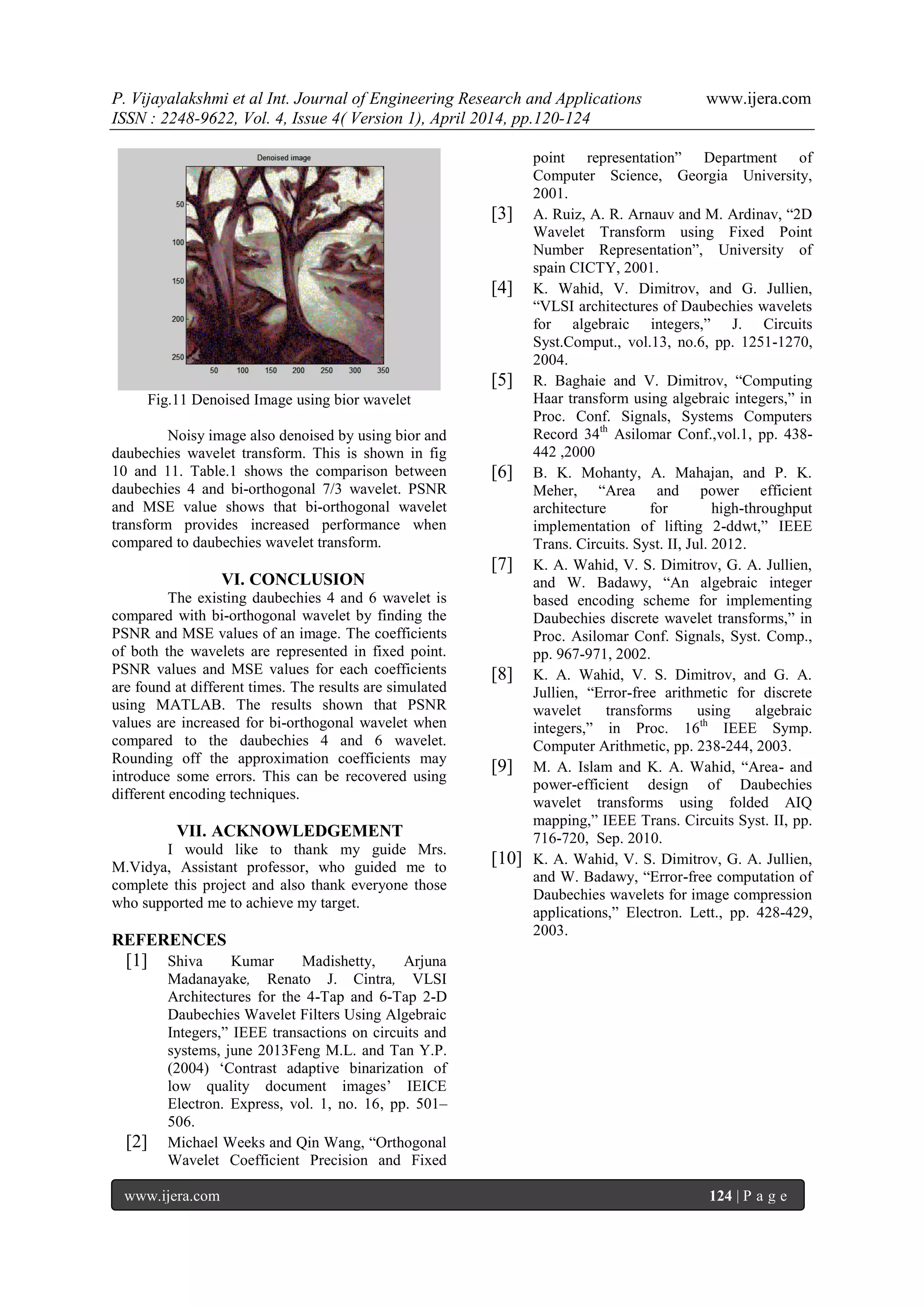 P. Vijayalakshmi et al Int. Journal of Engineering Research and Applications www.ijera.com
ISSN : 2248-9622, Vol. 4, Issue 4( Version 1), April 2014, pp.120-124
www.ijera.com 124 | P a g e
Fig.11 Denoised Image using bior wavelet
Noisy image also denoised by using bior and
daubechies wavelet transform. This is shown in fig
10 and 11. Table.1 shows the comparison between
daubechies 4 and bi-orthogonal 7/3 wavelet. PSNR
and MSE value shows that bi-orthogonal wavelet
transform provides increased performance when
compared to daubechies wavelet transform.
VI. CONCLUSION
The existing daubechies 4 and 6 wavelet is
compared with bi-orthogonal wavelet by finding the
PSNR and MSE values of an image. The coefficients
of both the wavelets are represented in fixed point.
PSNR values and MSE values for each coefficients
are found at different times. The results are simulated
using MATLAB. The results shown that PSNR
values are increased for bi-orthogonal wavelet when
compared to the daubechies 4 and 6 wavelet.
Rounding off the approximation coefficients may
introduce some errors. This can be recovered using
different encoding techniques.
VII. ACKNOWLEDGEMENT
I would like to thank my guide Mrs.
M.Vidya, Assistant professor, who guided me to
complete this project and also thank everyone those
who supported me to achieve my target.
REFERENCES
[1] Shiva Kumar Madishetty, Arjuna
Madanayake, Renato J. Cintra, VLSI
Architectures for the 4-Tap and 6-Tap 2-D
Daubechies Wavelet Filters Using Algebraic
Integers,” IEEE transactions on circuits and
systems, june 2013Feng M.L. and Tan Y.P.
(2004) „Contrast adaptive binarization of
low quality document images‟ IEICE
Electron. Express, vol. 1, no. 16, pp. 501–
506.
[2] Michael Weeks and Qin Wang, “Orthogonal
Wavelet Coefficient Precision and Fixed
point representation” Department of
Computer Science, Georgia University,
2001.
[3] A. Ruiz, A. R. Arnauv and M. Ardinav, “2D
Wavelet Transform using Fixed Point
Number Representation”, University of
spain CICTY, 2001.
[4] K. Wahid, V. Dimitrov, and G. Jullien,
“VLSI architectures of Daubechies wavelets
for algebraic integers,” J. Circuits
Syst.Comput., vol.13, no.6, pp. 1251-1270,
2004.
[5] R. Baghaie and V. Dimitrov, “Computing
Haar transform using algebraic integers,” in
Proc. Conf. Signals, Systems Computers
Record 34th
Asilomar Conf.,vol.1, pp. 438-
442 ,2000
[6] B. K. Mohanty, A. Mahajan, and P. K.
Meher, “Area and power efficient
architecture for high-throughput
implementation of lifting 2-ddwt,” IEEE
Trans. Circuits. Syst. II, Jul. 2012.
[7] K. A. Wahid, V. S. Dimitrov, G. A. Jullien,
and W. Badawy, “An algebraic integer
based encoding scheme for implementing
Daubechies discrete wavelet transforms,” in
Proc. Asilomar Conf. Signals, Syst. Comp.,
pp. 967-971, 2002.
[8] K. A. Wahid, V. S. Dimitrov, and G. A.
Jullien, “Error-free arithmetic for discrete
wavelet transforms using algebraic
integers,” in Proc. 16th
IEEE Symp.
Computer Arithmetic, pp. 238-244, 2003.
[9] M. A. Islam and K. A. Wahid, “Area- and
power-efficient design of Daubechies
wavelet transforms using folded AIQ
mapping,” IEEE Trans. Circuits Syst. II, pp.
716-720, Sep. 2010.
[10] K. A. Wahid, V. S. Dimitrov, G. A. Jullien,
and W. Badawy, “Error-free computation of
Daubechies wavelets for image compression
applications,” Electron. Lett., pp. 428-429,
2003.
 