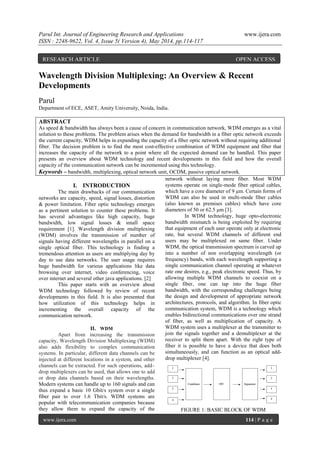 Parul Int. Journal of Engineering Research and Applications www.ijera.com
ISSN : 2248-9622, Vol. 4, Issue 5( Version 4), May 2014, pp.114-117
www.ijera.com 114 | P a g e
Wavelength Division Multiplexing: An Overview & Recent
Developments
Parul
Department of ECE, ASET, Amity University, Noida, India.
ABSTRACT
As speed & bandwidth has always been a cause of concern in communication network, WDM emerges as a vital
solution to these problems. The problem arises when the demand for bandwidth in a fiber optic network exceeds
the current capacity, WDM helps in expanding the capacity of a fiber optic network without requiring additional
fiber. The decision problem is to find the most cost-effective combination of WDM equipment and fiber that
increases the capacity of the network to a point where all the expected demand can be handled. This paper
presents an overview about WDM technology and recent developments in this field and how the overall
capacity of the communication network can be incremented using this technology.
Keywords – bandwidth, multiplexing, optical network unit, OCDM, passive optical network.
I. INTRODUCTION
The main drawbacks of our communication
networks are capacity, speed, signal losses, distortion
& power limitation. Fiber optic technology emerges
as a pertinent solution to counter these problems. It
has several advantages like high capacity, huge
bandwidth, low signal losses & small space
requirement [1]. Wavelength division multiplexing
(WDM) involves the transmission of number of
signals having different wavelengths in parallel on a
single optical fiber. This technology is finding a
tremendous attention as users are multiplying day by
day to use data networks. The user usage requires
huge bandwidth for various applications like data
browsing over internet, video conferencing, voice
over internet and several other java applications. [2]
This paper starts with an overview about
WDM technology followed by review of recent
developments in this field. It is also presented that
how utilization of this technology helps in
incrementing the overall capacity of the
communication network.
II. WDM
Apart from increasing the transmission
capacity, Wavelength Division Multiplexing (WDM)
also adds flexibility to complex communication
systems. In particular, different data channels can be
injected at different locations in a system, and other
channels can be extracted. For such operations, add–
drop multiplexers can be used, that allows one to add
or drop data channels based on their wavelengths.
Modern systems can handle up to 160 signals and can
thus expand a basic 10 Gbit/s system over a single
fiber pair to over 1.6 Tbit/s. WDM systems are
popular with telecommunication companies because
they allow them to expand the capacity of the
network without laying more fiber. Most WDM
systems operate on single-mode fiber optical cables,
which have a core diameter of 9 μm. Certain forms of
WDM can also be used in multi-mode fiber cables
(also known as premises cables) which have core
diameters of 50 or 62.5 μm [3].
In WDM technology, huge opto-electronic
bandwidth mismatch is being exploited by requiring
that equipment of each user operate only at electronic
rate, but several WDM channels of different end
users may be multiplexed on same fiber. Under
WDM, the optical transmission spectrum is carved up
into a number of non overlapping wavelength (or
frequency) bands, with each wavelength supporting a
single communication channel operating at whatever
rate one desires, e.g., peak electronic speed. Thus, by
allowing multiple WDM channels to coexist on a
single fiber, one can tap into the huge fiber
bandwidth, with the corresponding challenges being
the design and development of appropriate network
architectures, protocols, and algorithm. In fiber optic
communication system, WDM is a technology which
enables bidirectional communications over one strand
of fiber, as well as multiplication of capacity. A
WDM system uses a multiplexer at the transmitter to
join the signals together and a demultiplexer at the
receiver to split them apart. With the right type of
fiber it is possible to have a device that does both
simultaneously, and can function as an optical add-
drop multiplexer [4].
FIGURE 1: BASIC BLOCK OF WDM
RESEARCH ARTICLE OPEN ACCESS
 