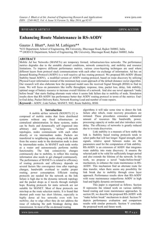 Gaurav J. Bhatt et al Int. Journal of Engineering Research and Applications www.ijera.com
ISSN : 2248-9622, Vol. 4, Issue 5( Version 5), May 2014, pp.92-97
www.ijera.com 92 | P a g e
Enhancing Route Maintenance in RS-AODV
Gaurav J. Bhatt*, Amit M. Lathigara**
*(CE Department, School of Engineering, RK University, Bhavnagar Road, Rajkot 360002, India
** (HOD CE Department, School of Engineering, RK University, Bhavnagar Road, Rajkot 360002, India
ABSTRACT
Mobile Ad hoc Networks (MANETs) are temporary formed, infrastructure-less networks. The performance
metrics degrades due to the unstable channel conditions, network connectivity, and mobility and resource
limitations. To improve different performance metrics, various cross-layering techniques are used where
different layers from protocol stack communications with each other via exchange of information. Ad hoc on
demand Routing Protocol (AODV) is a well reactive ad hoc routing protocol. We proposed RS-AODV (Route
Stability based AODV), a modified version of AODV routing protocol, based on route discovery by utilizing
Physical Layer information instead of the minimum hop count approach of the default distance vector algorithm.
Our research will also elaborate how the proposed model uses the received Signal Strength (RSSI) to find its
route. We will focus on parameters like traffic throughput, response, time, packet loss, delay, link stability,
optimal usage of battery resource to increase overall lifetime of a network. And also use novel approach “make
before break” that starts finding alternate route when it seems link failure due to mobility of node. Simulation
results show that RS-AODV has performance better that AODV routing protocol in terms of the metrics: End-
to-End delay, Packet Delivery Ratio, Network Routing Load and number of route repairs.
Keywords - AODV, Link Failure, MANET, NS2, Route Stability, RSSI.
I. Introduction
A mobile ad-hoc network (MANET) [1] is
composed of mobile nodes that form distributed
systems without any fixed infrastructure or
centralized administration. In these systems, nodes
can be freely and dynamically self organized into
arbitrary and temporary, “ad-hoc” network
topologies, nodes communicate with each other
directly or via intermediate nodes. Packets are
transferred to neighboring nodes along with the path
from the source node to the destination node is done
by intermediate nodes. In MANET each node works
as a router and autonomously performs mobile
functionality. The link connectivity changes
continuously due to mobility, to reflect this routing
information also needs to get changed continuously.
The performance of MANETs is related to efficiency
of routing protocols and efficiency depends on
several factors like convergence time after topology
changes, bandwidth overhead to enable proper
routing, power consumption. Efficient routing
protocols are needed for the network as the link
failure is high due to the dynamic network topology
and the packet drops as it travels through multiple
hops. Routing protocols for static network are not
suitable for MANET. Most of these protocols use
min-hop as the route selection metric. It is found that
shortest path route has short lifetime, especially in
highly dense ad hoc networks even with low
mobility; due to edge effect they do not address the
issue of reducing the path breakage during data
transmission. In most of the on-demand routing
algorithms it will take some time to detect the link
failure after which, route recovery procedures are
initiated. These procedures consumes substantial
amount of resources like bandwidth, power,
processing capacity at nodes and also introduce extra
delay. The efficiency of networks is greatly reduced
due to re-route discoveries.
Link stability is a measure of how stable the
link is. Stability based routing protocols tends to
select paths that will last longer. Signal strength, pilot
signals, relative speed between nodes are the
parameters used for the computation of link stability.
RS-AODV is an extension of AODV that integrates
route stability into route discovery. It ensures the
selected path to be valid for sufficiently longer period
and also extends the lifetime of the network. In this
work, we propose a novel "make-before-break"
mechanism, to enhance the route maintenance in RS-
AODV. This mechanism find an alternate route for
data transfer, when there seems any possibility for
link break due to mobility through cross layer
approach. Performance results show that RS-AODV
with route maintenance outperforms AODV in high
load and highly dynamic environment.
This paper is organized as follows. Section
II represents the related work on various stability
based routing and route maintenance approaches. In
section III, we describe the proposed RS-AODV with
"make before break" mechanism in detail. Section IV
depicts performance evaluation and comparison
results with similar protocols. Section V concludes
the proposed work and future work.
RESEARCH ARTICLE OPEN ACCESS
 
