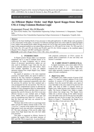 Kuppampati Prasad et al Int. Journal of Engineering Research and Applications www.ijera.com 
ISSN : 2248-9622, Vol. 4, Issue 6( Version 5), June 2014, pp.106-110 
www.ijera.com 106 | P a g e 
An Efficient Higher Order And High Speed Kogge-Stone Based 
CSLA Using Common Boolean Logic 
Kuppampati Prasad, Mrs.M.Bharathi 
M. Tech (VLSI) Student, Sree Vidyanikethan Engineering College (Autonomous) A. Rangampeta, Tirupathi, 
India 
Assistant Professor Sree Vidyanikethan Engineering College (Autonomous) A. Rangampeta, Tirupathi, India 
Abstract 
Adders are the basic building blocks of any processor or data path application. In adder design carry generation 
is the critical path. In this paper, we propose An Efficient and high speed carry select adder by replacing Ripple 
Carry Adders with parallel prefix adders (Kogge-Stone) for Cin=0 stage and common Boolean logic for Cin=1 
stage. In this proposed method we can reduce delay and area by 3%, 26% and 5% for 16-bit , 5%, 34% and 14% 
for 32-bit, 8%, 41% and 19% for 64-bit and 9%,46% and 21% for 128-bit compare to the modified adders 
(Regular CSLA, Regular with BEC and Regular with CBL). 
Keywords- prefix adder (Kogge-Stone), CSLA, CBL, delay, area-efficient. 
I. INTRODUCTION 
In Digital systems Design adder is an important 
component and it is used in multiple blocks of its 
architecture. In many Computers and in various 
classes of processor specialization, adders are not 
only used in Arithmetic Logic Units [4], but also 
used to calculate addresses and table indices. There 
exist multiple algorithms to carry on addition 
operation ranging from simple Ripple Carry Adders 
to complex CLA. 
So, speed of operation is the most important 
constraint. In digital adders, the speed of addition is 
limited by the time required to propagate a carry 
through the adder. The sum for each bit position in an 
elementary adder is generated sequentially only after 
the previous bit position has been summed and a 
carry propagated into the next position. The CSLA is 
used in many computational systems to alleviate the 
problem of carry propagation delay by independently 
generating multiple carries and then select a carry to 
generate the sum [5]. However, the CSLA is not area 
efficient because it uses multiple pairs of Ripple 
Carry Adders (RCA) to generate partial sum and 
carry by considering carry input Cin = 0 and Cin = 1, 
then the final sum and carry are selected by the 
multiplexers (mux). 
The basic idea of this work is to use kogge-stone 
adder cell (pre-fix adders) instead of RCA with Cin 
= 0 or Cin = 1 anyone in the regular CSLA to achieve 
High speed, lower area and power consumption [2]– 
[5]. The main advantage of this pre-fix adder logic 
comes from High Speed than the n-bit Full Adder 
(FA) structure. 
This paper is organized as follows; Section II 
explains the regular CSLA and detail structure of 
BEC and CBL CSLA respectively. A section III deals 
with proposed architecture of CSLA section IV 
explain about Comparisons of area and delay and 
Section V concludes. 
II. CARRY SELECT ADDER (CSLA) 
In digital electronics, carry select adder (CSLA) 
is an efficient adder. It is a logic element that 
computes the sum of two n-bit numbers. The carry-select 
adder generally composes of two ripple carry 
adders [10] and a multiplexer. 
A. Ripple Carry Adder 
The Ripple Carry Adder consists of group of full 
adders. It is used to compute addition of two N-bit 
numbers. It consists of N full adders to add N-bit 
numbers. From the second full adder, carry input of 
every full adder is the carry output of its previous full 
adder. This kind of adder is typically known as 
Ripple Carry Adder because carry ripples to next full 
adder. The layout of Ripple Carry Adder is simple, 
which allows fast design time. The Ripple Carry 
Adder [9] is slowest among all the adders because 
every full adder must wait till the previous full adder 
generates the carry bit for its input. The 3-bit RCA is 
shown in Figure 1. Theoretically the Ripple Carry 
Adder has delay of o(n) and area of o(n). 
Figure1. 3-bit Ripple Carry Adder 
RESEARCH ARTICLE OPEN ACCESS 
 
