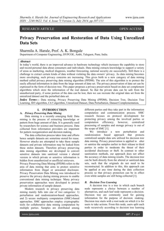 Sharmila A. Harale Int. Journal of Engineering Research and Applications www.ijera.com 
ISSN : 2248-9622, Vol. 4, Issue 7( Version 1), July 2014, pp.107-111 
www.ijera.com 107 | P a g e 
Privacy Preservation and Restoration of Data Using Unrealized Data Sets Sharmila A. Harale, Prof. A. K. Bongale Department of Computer Engineering, DYPCOE, Ambi, Talegaon, Pune, India. 
Abstract In today’s world, there is an improved advance in hardware technology which increases the capability to store and record personal data about consumers and individuals. Data mining extracts knowledge to support a variety of areas as marketing, medical diagnosis, weather forecasting, national security etc successfully. Still there is a challenge to extract certain kinds of data without violating the data owners’ privacy. As data mining becomes more enveloping, such privacy concerns are increasing. This gives birth to a new category of data mining method called privacy preserving data mining algorithm (PPDM). The aim of this algorithm is to protect the easily affected information in data from the large amount of data set. The privacy preservation of data set can be expressed in the form of decision tree. This paper proposes a privacy preservation based on data set complement algorithms which store the information of the real dataset. So that the private data can be safe from the unauthorized party, if some portion of the data can be lost, then we can recreate the original data set from the unrealized dataset and the perturbed data set. Index Terms— Data mining, Privacy Preserving Data Mining (PPDM), Decision Tree, Decision Tree Learning, ID3 algorithm, C4.5 algorithm, Unrealized Dataset, Data Perturbation, Dataset Complementation. 
I. INTRODUCTION 
A. Privacy Preserving Data Mining 
Data mining is a recently emerging field. Data mining is the process of extracting knowledge or pattern from huge amount of data. It is generally used by researchers for science and business process. Data collected from information providers are important for pattern reorganization and decision making. The data collection process takes time and efforts hence sample datasets are sometime stored for reuse. However attacks are attempted to take these sample datasets and private information may be leaked from these stolen datasets. Therefore privacy preserving data mining algorithms are developed to convert sensitive datasets into sanitized version r altered version in which private or sensitive information is hidden from unauthorized or unofficial retrievers. Privacy Preserving Data Mining (PPDM) refers to the area of data mining that aims to protect sensitive information from illegal or unwanted disclosure. Privacy Preservation Data Mining was introduced to preserve the privacy during mining process to enable conventional data mining technique. Many privacy preservation approaches were developed to protect private information of sample dataset. 
Modern research in privacy preserving data mining mainly falls into one of two categories: 1) perturbation and randomization-based approaches, and 2) secure multiparty computation (SMC)-based approaches. SMC approaches employ cryptographic tools for collaborative data mining computation by multiple parties. Samples are distributed among different parties and they take part in the information computation and communication process. SMC research focuses on protocol development for protecting privacy among the involved parties or computation efficiency; however, centralized processing of samples and storage privacy is out of the scope of SMC [1]. We introduce a new perturbation and randomization based approach that protects centralized sample data sets utilized for decision tree data mining. Privacy preservation is applied to alter or sanitize the samples earlier to their release to third parties in order to moderate the threat of their accidental disclosure or theft. In contrast to other sanitization methods, our approach does not affect the accuracy of data mining results. The decision tree can be built directly from the altered or sanitized data sets, such that the originals do not need to be reconstructed. In addition to this, this approach can be applied at any time during the data collection process so that privacy protection can be in effect even while samples are still being collected [1]. 
B. Decision Tree Learning 
A decision tree is a tree in which each branch node represents a choice between a number of alternatives, and each leaf node represents a decision. Decision tree are commonly used for gaining information for the purpose of decision -making. Decision tree starts with a root node on which it is for users to take actions. From this node, users split each node recursively according to decision tree learning 
RESEARCH ARTICLE OPEN ACCESS  