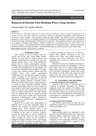Suman Mann Int. Journal of Engineering Research and Applications www.ijera.com 
ISSN : 2248-9622, Vol. 4, Issue 7( Version 2), July 2014, pp.116-123 
www.ijera.com 116 | P a g e 
Removal of Fluoride from Drinking Water Using Sawdust Suman Mann, Dr Anubha Mandal Abstract In this study, the adsorption behaviour of sawdust has been studied in order to consider its application for fluoride removal. The batch adsorption method was employed: Laboratory investigation of the potential of sawdust to remove fluoride from aqueous solution has been studied. The effects of various experimental parameters, such as pH (3-11), adsorbent dosage (0.5-2.5 g/l),particle size(90μm to 300μm), contact time(30- 150 min) and initial concentration(5 to 30mg/l) were investigated . The equilibrium data have been analyzed by the Langmuir, Freundlich and Tempkin isotherm models, the experimental data were better fitted to the Langmuir equation. The adsorption kinetics also investigated by the pseudo-first-order , pseudo-second-order, intraparticle diffusion and Elovich model . The deflouridation process followed pseudo second order model. Key words: adsorption, deflouridation, isotherms, 
I. INTRODUCTION 
High fluoride levels in drinking water has become one of the most critical health hazards. Fluoride in nature exists as mineral deposits and, naturally, contaminates our ground water resources. Besides, surface water is also being polluted by fluoride due to various anthropogenic activities. Drinking water containing fluoride may be beneficial or detrimental depending upon its concentration and total amount consumed [1]. Excess intake (>1.5 mgL- 1) may cause fluorosis (dental, skeletal and non- skeletal) along with various neurological complication. It is estimated that around 260 million people worldwide (in 30 countries) are drinking water with Fluoride content more than 1.0 mg/L. In India alone, endemic Fluorosis is thought to affect around one million people and is a major problem in 17 of the 25 states, especially Rajasthan, Andhra Pradesh, Tamil Nadu, Gujarat and Uttar Pradesh. In India totally 25 states have been reported as fluoride affected areas but severe problem occurred in the states of Andhra Pradesh[2-5]. The high fluoride levels in drinking-water and its impact on human health in many parts of India have increased the importance of defluoridation studies. Removal of fluoride from the ground water is challenging task among the scientists. 
Because of its health risks, defluoridation of drinking water is the best practicable option to overcome the problem of excessive fluoride in drinking water, where alternate source is not available. During the years following the discovery of fluoride as the cause of fluorosis, extensive research has been done on various methods for removal of fluoride from water and wastewater. These methods are based on the principle of adsorption (Raichur and Basu, 2001), ion-exchange (Singh et aI., 1999), precipitation-coagulation (Saha, 1993), membrane separation process (Dieye et ai.,1998), electrodialysis (Hichour et aI., 1999), etc. Among these methods, adsorption is the most effective and widely used method because it is universal, has a low maintenance cost, and is applicable for the removal of fluoride even at low concentrations. Adsorption is one of the significant techniques in which fluoride adsorbed onto a membrane, or a fixed bed packed with resin or other mineral particles. Many natural and low cost materials such as red mud [6,7], zirconium impregnated coconut shell carbon [8], cashew nut shell carbon [9], ground nut shell carbon [10] and clays [11] have been used as adsorbents for fluoride removal from drinking water. 
II. MATERIAL AND METHODS 
2.1Adsorbent collection and preparation Sawdust of kail wood is collected from the workshop of Kasturba Polytechnic for Women, pitampura, Delhi and washed with distilled water followed by drying in a hot air oven at 1500C for 24 hrs. The dried sawdust was grinded and sieved well in fraction of 90, 150, 300μm mesh size particles that were preserved in different air tight containers for subsequent use as adsorbent. 2.2 Preparation of Stock Solution The fluoride stock solution of 1000 mg/l was prepared by diluting 2.21 g of sodium fluoride salt in one litre of distilled water. 2.3Methodology Batch sorption studies were conducted to study the effect of controlling parameters like contact time, adsorbent dosage, solution pH, particle size, initial concentration etc. All the experiments were conducted at room temperature (29±20C). Fluoride concentration was estimated by method 23 of IS 3025( electrode method). 
RESEARCH ARTICLE OPEN ACCESS  