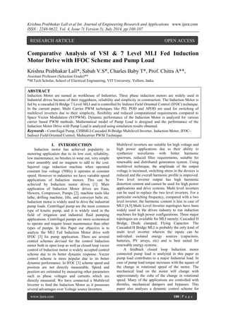 Krishna Prabhakar Lall et al Int. Journal of Engineering Research and Applications www.ijera.com 
ISSN : 2248-9622, Vol. 4, Issue 7( Version 5), July 2014, pp.100-107 
www.ijera.com 100 | P a g e 
Comparative Analysis of VSI & 7 Level MLI Fed Induction Motor Drive with IFOC Scheme and Pump Load Krishna Prabhakar Lall*, Sabah V.S*, Charles Baby T*, Prof. Chitra A**, Assistant Professor (Selection Grade)** *M.Tech Scholar, School of Electrical Engineering, VIT University, Vellore, India. ABSTRACT Induction Motor are named as workhouse of Industries. Three phase induction motors are widely used in Industrial drives because of their ruggedness, reliability and simplicity in construction. The Induction Motor is fed by a cascaded H-Bridge 7 Level MLI and is controlled by Indirect Field Oriented Control (IFOC) technique. In the current paper, Multi Carrier PWM techniques like PD, POD and APOD are used for switching of multilevel inverters due to their simplicity, flexibility and reduced computational requirements compared to Space Vector Modulation (SVPWM). Dynamic performance of the Induction Motor is analyzed for various carrier based PWM methods. Mathematical model of Pump Load is designed and the performance of the Induction Motor Drive with Pump Load is analyzed using simulation results obtained. 
Keywords - Centrifugal Pump, CHBMLI-Cascaded H-Bridge Multilevel Inverter, Induction Motor, IFOC- Indirect Field Oriented Control, Multicarrier PWM Technique. 
I. INTRODUCTION 
Induction motor has achieved popularity in motoring application due to its low cost, reliability, low maintenance, no brushes to wear out, very simple rotor assembly and no magnets to add to the cost. Squirrel cage induction machine when operated constant line voltage (50Hz) it operates at constant speed. However in industries we have variable speed applications of Induction motors. This can be achieved by Induction motor drives [1]. Main application of Induction Motor drives are Fans, blowers, Compressor, Pumps [2], machine tools like lathe, drilling machine, lifts, and conveyer belts etc. Induction motor is widely used to drive the industrial pump loads. Centrifugal pump are the most common type of kinetic pump, and it is widely used in the field of irrigation and industrial fluid pumping applications. Centrifugal pumps are more economical to operate and require lesser maintenance than other types of pumps. In this Paper our objective is to analyze the MLI Fed Induction Motor drive with IFOC [3] for pump application. There are several control schemes devised for the control Induction motor both in open loop as well as closed loop vector control of Induction motor is widely accepted control scheme due to its better dynamic response. Vector control scheme is more popular due to its better dynamic performance. In IFOC [3] scheme speed and position are not directly measurable. Speed and position are estimated by measuring other parameters such as phase voltages and currents which are directly measured. We have connected a Multilevel Inverter to feed the Induction Motor as it possesses several advantages over Voltage source Inverters. 
Multilevel inverters are suitable for high voltage and high power applications due to their ability to synthesize waveforms with better harmonic spectrum, reduced filter requirements, suitable for renewable and distributed generation system. Using multilevel technique, the amplitude of the output voltage is increased, switching stress in the devices is reduced and the overall harmonic profile is improved. Two level inverter output has high harmonic distortion content and cannot be used for high power applications and drive systems. Multi level inverters can be used to replace the two level inverters. For a particular switching frequency, compared with a two level inverter, the harmonic content is less in case of MLI [4,5].Multi Level Inverter topologies have been widely used in the drives industry to run induction machines for high power configurations. Three major topologies are available for MLI namely: Cascaded H Bridge, Diode clamped, Flying Capacitor. The Cascaded H Bridge MLI is probably the only kind of multi level inverter wherein the inputs can be individual isolated energy sources (capacitors, batteries, PV arrays, etc) and is best suited for renewable energy systems. 
A feedback closed loop Induction motor connected pump load is analyzed in this paper as pump load contributes to a major Industrial load. In case of pump load torque increases with the square of the change in rotational speed of the motor. The mechanical load on the motor will change with approximately the cube of the change in rotational speed. Many of the applications are controlled with throttles, mechanical dampers and bypasses. This paper also analyses a dynamic control scheme for 
RESEARCH ARTICLE OPEN ACCESS  