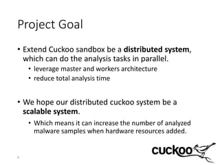 Project Goal
• Extend Cuckoo sandbox be a distributed system,
which can do the analysis tasks in parallel.
• leverage master and workers architecture
• reduce total analysis time
• We hope our distributed cuckoo system be a
scalable system.
• Which means it can increase the number of analyzed
malware samples when hardware resources added.
6
 