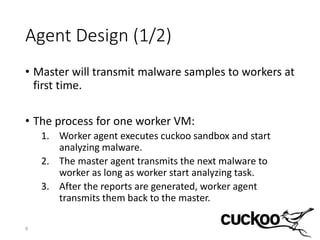 Agent Design (1/2)
• Master will transmit malware samples to workers at
first time.
• The process for one worker VM:
1. Worker agent executes cuckoo sandbox and start
analyzing malware.
2. The master agent transmits the next malware to
worker as long as worker start analyzing task.
3. After the reports are generated, worker agent
transmits them back to the master.
9
 