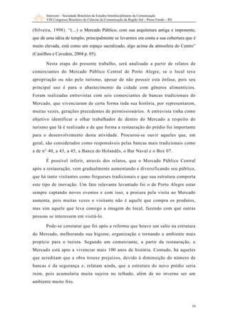 Intercom – Sociedade Brasileira de Estudos Interdisciplinares da Comunicação
       VIII Congresso Brasileiro de Ciências da Comunicação da Região Sul – Passo Fundo – RS


(Silveira, 1998). “(...) o Mercado Público, com sua arquitetura antiga e imponente,
que dá uma idéia de templo, principalmente se levarmos em conta a sua cobertura que é
muito elevada, está como um espaço sacralizado, algo acima da atmosfera do Centro”
(Castilhos e Cavedon, 2004 p. 05).

       Nesta etapa do presente trabalho, será analisado a partir de relatos de
comerciantes do Mercado Público Central de Porto Alegre, se o local teve
apropriação ou não pelo turismo, apesar de não possuir esta ênfase, pois seu
principal uso é para o abastecimento da cidade com gêneros alimentícios.
Foram realizadas entrevistas com seis comerciantes de bancas tradicionais do
Mercado, que vivenciaram de certa forma toda sua história, por representarem,
muitas vezes, gerações precedentes de permissionários. A entrevista tinha como
objetivo identificar o olhar trabalhador de dentro do Mercado a respeito do
turismo que lá é realizado e de que forma a restauração do prédio foi importante
para o desenvolvimento desta atividade. Procurou-se ouvir aqueles que, em
geral, são considerados como responsáveis pelas bancas mais tradicionais como
a de n° 40, a 43, a 45, a Banca do Holandês, o Bar Naval e o Box 07.

       É possível inferir, através dos relatos, que o Mercado Público Central
após a restauração, vem gradualmente aumentando e diversificando seu público,
que há tanto visitantes como fregueses tradicionais e que sua estrutura comporta
este tipo de inovação. Um fato relevante levantado foi o de Porto Alegre estar
sempre captando novos eventos e com isso, a procura pela visita ao Mercado
aumenta, pois muitas vezes o visitante não é aquele que compra os produtos,
mas sim aquele que leva consigo a imagem do local, fazendo com que outras
pessoas se interessem em visitá-lo.

       Pode-se constatar que foi após a reforma que houve um salto na estrutura
do Mercado, melhorando sua higiene, organização e tornando o ambiente mais
propício para o turista. Segundo um comerciante, a partir da restauração, o
Mercado está apto a vivenciar mais 100 anos de história. Contudo, há aqueles
que acreditam que a obra trouxe prejuízos, devido à diminuição do número de
bancas e da segurança e, relatam ainda, que a estrutura do novo prédio seria
ruim, pois acumularia muita sujeira no telhado, além de no inverno ser um
ambiente muito frio.




                                                                                               10
 