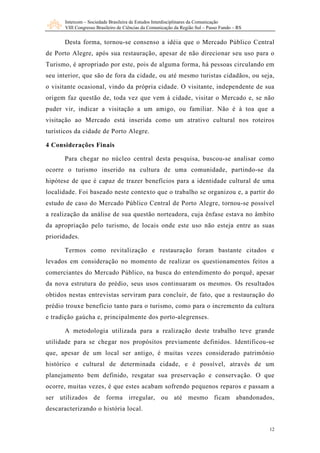 Intercom – Sociedade Brasileira de Estudos Interdisciplinares da Comunicação
      VIII Congresso Brasileiro de Ciências da Comunicação da Região Sul – Passo Fundo – RS


      Desta forma, tornou-se consenso a idéia que o Mercado Público Central
de Porto Alegre, após sua restauração, apesar de não direcionar seu uso para o
Turismo, é apropriado por este, pois de alguma forma, há pessoas circulando em
seu interior, que são de fora da cidade, ou até mesmo turistas cidadãos, ou seja,
o visitante ocasional, vindo da própria cidade. O visitante, independente de sua
origem faz questão de, toda vez que vem à cidade, visitar o Mercado e, se não
puder vir, indicar a visitação a um amigo, ou familiar. Não é à toa que a
visitação ao Mercado está inserida como um atrativo cultural nos roteiros
turísticos da cidade de Porto Alegre.

4 Considerações Finais

      Para chegar no núcleo central desta pesquisa, buscou-se analisar como
ocorre o turismo inserido na cultura de uma comunidade, partindo-se da
hipótese de que é capaz de trazer benefícios para a identidade cultural de uma
localidade. Foi baseado neste contexto que o trabalho se organizou e, a partir do
estudo de caso do Mercado Público Central de Porto Alegre, tornou-se possível
a realização da análise de sua questão norteadora, cuja ênfase estava no âmbito
da apropriação pelo turismo, de locais onde este uso não esteja entre as suas
prioridades.

      Termos como revitalização e restauração foram bastante citados e
levados em consideração no momento de realizar os questionamentos feitos a
comerciantes do Mercado Público, na busca do entendimento do porquê, apesar
da nova estrutura do prédio, seus usos continuaram os mesmos. Os resultados
obtidos nestas entrevistas serviram para concluir, de fato, que a restauração do
prédio trouxe benefício tanto para o turismo, como para o incremento da cultura
e tradição gaúcha e, principalmente dos porto-alegrenses.

      A metodologia utilizada para a realização deste trabalho teve grande
utilidade para se chegar nos propósitos previamente definidos. Identificou-se
que, apesar de um local ser antigo, é muitas vezes considerado patrimônio
histórico e cultural de determinada cidade, e é possível, através de um
planejamento bem definido, resgatar sua preservação e conservação. O que
ocorre, muitas vezes, é que estes acabam sofrendo pequenos reparos e passam a
ser utilizados de forma irregular, ou até mesmo ficam abandonados,
descaracterizando o história local.


                                                                                              12
 