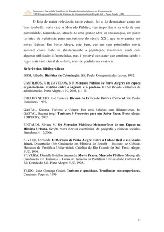 Intercom – Sociedade Brasileira de Estudos Interdisciplinares da Comunicação
       VIII Congresso Brasileiro de Ciências da Comunicação da Região Sul – Passo Fundo – RS


      O fato de maior relevância neste estudo, foi o de demonstrar como um
bem tombado, neste caso o Mercado Público, tem importância na vida de uma
comunidade, tornando-se, através de uma grande obra de restauração, um ponto
turístico de referência para um turismo do século XXI, que se organiza sob
novas lógicas. Em Porto Alegre, este bem, que em seus primórdios servia
somente como fonte de abastecimento à população, atualmente conta com
algumas utilidades diferenciadas, mas é possível constatar que continua sendo o
lugar mais tradicional da cidade, sem ter perdido sua essência.

Referências Bibliográficas

BOSI, Alfredo. Dialética da Colonização. São Paulo: Companhia das Letras, 1992.

CASTILHOS, R B; CAVEDON, N R Mercado Público de Porto Alegre: um espaço
organizacional dividido entre o sagrado e o profano. REAd Revista eletrônica de
administração, Porto Alegre, v 10, 2004, p 1-15.

COELHO NETTO, José Teixeira. Dicionário Crítico de Política Cultural. São Paulo:
Iluminuras, 1997.

GASTAL, Suzana. Turismo e Cultura: Por uma Relação sem Diletantismos. In:
GASTAL, Suzana (org.) Turismo: 9 Propostas para um Saber Fazer. Porto Alegre:
EDIPUCRS, 2002.

PINTAUDI, Silvana M. Os Mercados Públicos: Metamorfoses de um Espaço na
História Urbana. Scripta Nova Revista electrónica de geografia y ciencias sociales,
Barcelona, v 10,2006.

SEVERO, Fernanda. O Mercado de Porto Alegre: Entre a Cidade Real e as Cidades
Ideais. Dissertação (Pós-Graduação em História do Brasil) – Instituto de Ciências
Humanas da Pontifícia Universidade Católica do Rio Grande do Sul. Porto Alegre:
PUC, 1999.
SILVEIRA, Danielle Botelho Amaro da. Muito Prazer, Mercado Público. Monografia
(Graduação em Turismo) – Curso de Turismo da Pontifícia Universidade Católica do
Rio Grande do Sul. Porto Alegre: PUC, 1998.

TRIGO, Luiz Gonzaga Godoi. Turismo e qualidade. Tendências contemporâneas.
Campinas: Papirus, 1996.




                                                                                               13
 
