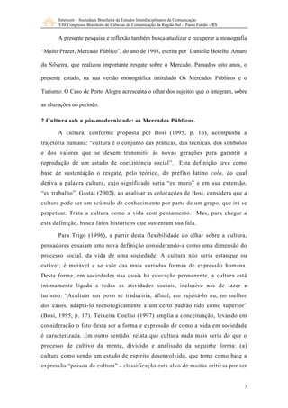 Intercom – Sociedade Brasileira de Estudos Interdisciplinares da Comunicação
       VIII Congresso Brasileiro de Ciências da Comunicação da Região Sul – Passo Fundo – RS


       A presente pesquisa e reflexão também busca atualizar e recuperar a monografia

“Muito Prazer, Mercado Público”, do ano de 1998, escrita por Danielle Botelho Amaro

da Silveira, que realizou importante resgate sobre o Mercado. Passados oito anos, o

presente estudo, na sua versão monográfica intitulado Os Mercados Públicos e o

Turismo: O Caso de Porto Alegre acrescenta o olhar dos sujeitos que o integram, sobre

as alterações no período.

2 Cultura sob a pós-modernidade: os Mercados Públicos.

       A cultura, conforme proposta por Bosi (1995, p. 16), acompanha a
trajetória humana: “cultura é o conjunto das práticas, das técnicas, dos símbolos
e dos valores que se devem transmitir às novas gerações para garantir a
reprodução de um estado de coexistência social”.                       Esta definição teve como
base de sustentação o resgate, pelo teórico, do prefixo latino colo, do qual
deriva a palavra cultura, cujo significado seria “eu moro” e em sua extensão,
“eu trabalho”. Gastal (2002), ao analisar as colocações de Bosi, considera que a
cultura pode ser um acúmulo de conhecimento por parte de um grupo, que irá se
perpetuar. Trata a cultura como a vida com pensamento. Mas, para chegar a
esta definição, busca fatos históricos que sustentam sua fala.

       Para Trigo (1996), a partir desta flexibilidade do olhar sobre a cultura,
pensadores ensaiam uma nova definição considerando-a como uma dimensão do
processo social, da vida de uma sociedade. A cultura não seria estanque ou
estável; é mutável e se vale das mais variadas formas de expressão humana.
Desta forma, em sociedades nas quais há educação permanente, a cultura está
intimamente ligada a todas as atividades sociais, inclusive nas de lazer e
turismo. “Acultuar um povo se traduziria, afinal, em sujeitá-lo ou, no melhor
dos casos, adaptá-lo tecnologicamente a um certo padrão tido como superior”
(Bosi, 1995, p. 17). Teixeira Coelho (1997) amplia a conceituação, levando em
consideração o fato desta ser a forma e expressão de como a vida em sociedade
é caracterizada. Em outro sentido, relata que cultura nada mais seria do que o
processo de cultivo da mente, dividido e analisado da seguinte forma: (a)
cultura como sendo um estado de espírito desenvolvido, que toma como base a
expressão “pessoa de cultura” - classificação esta alvo de muitas críticas por ser


                                                                                               3
 