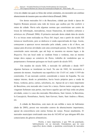 Intercom – Sociedade Brasileira de Estudos Interdisciplinares da Comunicação
       VIII Congresso Brasileiro de Ciências da Comunicação da Região Sul – Passo Fundo – RS


vivia em cidades nas quais as feiras não seriam constantes, era necessário um contínuo
abastecimento de insumos para sua sobrevivência (Pintaudi, 2006).

       Um destes mercados foi o de Barcelona, cidade que desde a época do
Império Romano possuía uma rede de trocas que acabou por lhe conferir o
status de cidade. Havia nela algumas normas que constituíam um centro de
trocas de informação, mercadorias, trocas financeiras, de modelos culturais e
artísticos etc (Pintaudi 2006). O primeiro mercado desta cidade data do século
X e as trocas eram realizadas na Plaza Del Angel, mas a partir do século XII
tornou-se insuficiente, pois se dedicava à venda especializada de trigo. Assim,
começaram a aparecer novos mercados pela cidade, como o de el Born, um
espaço para diversas atividades sem uma construção perene. No século XIII, foi
constituído outro mercado, que até hoje se encontra no mesmo lugar, o da
Boqueira. Era um local onde se vendiam frutas e verduras, mas ao mesmo
tempo dava espaço ao comércio de flores, trabalho de vendedoras que se
perpetuaram e formaram quiosques no local a partir do século XVI.

       Em meados do século XIX, o mercado foi edificado e desde 1837
algumas barracas se instalaram no local. No ano de 1842, foi necessário o
aumento do mesmo. Atualmente sua superfície é de 13.631 m², onde 11.919 são
construídos. É um mercado central, considerado o maior da Espanha. No seu
espaço interno, desde os primórdios, havia locais próprios para a venda de
frutas, verduras, peixe, carnes, salsicharia, etc. Apesar de ser o mais importante
de Barcelona, este mercado não é nem foi o único. Outros tantos surgiram, não
vingaram fecharam suas portas, mas houve aqueles que até hoje estão em plena
atividade, como é o caso dos mercados Mercabarna, Sant Antoni, la Barcelona,
la Concepició, Hostafrancs, Sarriá, Sant Gervasi, Sants, Sant Andreu e Minot,
etc.

       A cidade de Barcelona, com mais de um milhão e meio de habitantes
(dado de 2005), possui nos mercados centros de abastecimento importantes,
apesar da concorrência com outras formas de varejo. Possui atualmente, 41
mercados municipais totalizando uma área de 162.692 m² que abrigam 40% dos
comerciantes de gêneros alimentícios.

                                  Porém, o mais importante, é que 70% da população,
                           habitualmente vai ao mercado. Entendemos que no caso
                           específico desta cidade, a paulatina constituição de mercados


                                                                                               5
 