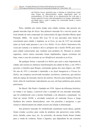 Intercom – Sociedade Brasileira de Estudos Interdisciplinares da Comunicação
       VIII Congresso Brasileiro de Ciências da Comunicação da Região Sul – Passo Fundo – RS

                           em bairros novos, permitiu que o sistema se mantivesse como
                           uma forma de abastecimento muito importante para os
                           consumidores. O fato deles aí se abastecerem fez com que a
                           forma espacial tivesse uma permanência no tempo, mantendo a
                           atividade para a qual o espaço foi construído desde o início
                           (Pintaudi, 2006).


      Paris, também por muito tempo uma cidade romana, não possuiu um
grande mercado logo de início. Seu primeiro mercado foi o marche paulu, um
local dotado de uma corporação de comerciantes da água (Guildes Bleues apud
Pintaudi, 2006).        No século XII, Luis VI vê nos mercados uma forma de
crescimento para cidade e implanta, ao ar livre, no ano de 1137 um mercado
junto ao local onde passaria a ser o Les Halles. O Les Halles funcionava três
vezes por semana e se manteve ativo e próspero até o século XVIII, pois atraía
para cidade comerciantes que vendiam seus produtos ali. Durante os séculos
seguintes, vários outros mercados foram implantados, alguns existentes até
hoje, como o caso do existente na rue Mouffetard, mercado ao ar livre.

      De qualquer forma, o mercado Les Halles que seria o mais importante da
cidade, não resistiu às inúmeras transformações da cidade de Paris, e em 1959 o
governo o transfere para Rungis, retornando apenas dez anos depois, em 1969.
No ano de 1971 o mercado é demolido e no local inaugura-se o Forum Les
Halles, um complexo envolvendo moradias, escritórios, comércios, que utilizou
além do espaço do mercado, bairros do entorno. Ocorreu uma mudança física do
local, além de transformar radicalmente seu uso, até hoje polêmica para muitos
parisienses.

      No Brasil, São Paulo é fundada em 1554. Apesar da diferença histórica,
no tempo e no espaço, é possível citar o exemplo do seu mercado municipal,
que foi estabelecido com a mesma finalidade, a de abastecer a população. Ao
final do século XVIII, a atividade comercial ali realizada ficava a longa
distância dos centros abastecedores, com vias precárias e perigosas, o que
tornava o abastecimento da cidade escasso em relação à alimentação.

      Seu primeiro mercado foi estabelecido exatamente nesta época, quando
foram criadas casinhas para venda de produtos não perecíveis como milho,
arroz, farinha, carne seca, etc. As quitandas, da mesma forma foram criadas
para a venda de verduras, frutas e legumes, que dependiam de um consumo


                                                                                               6
 