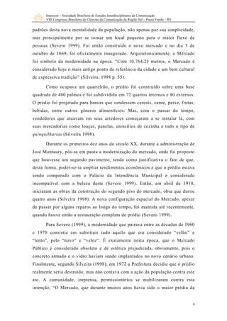 Intercom – Sociedade Brasileira de Estudos Interdisciplinares da Comunicação
      VIII Congresso Brasileiro de Ciências da Comunicação da Região Sul – Passo Fundo – RS


padrões desta nova mentalidade da população, não apenas por sua simplicidade,
mas principalmente por se tornar um local pequeno para o maior fluxo de
pessoas (Severo 1999). Foi então construído o novo mercado e no dia 3 de
outubro de 1869, foi oficialmente inaugurado. Arquitetonicamente, o Mercado
foi símbolo da modernidade na época. “Com 10.764,25 metros, o Mercado é
considerado hoje o mais antigo ponto de referência da cidade e um bem cultural
de expressiva tradição” (Silveira, 1998 p. 55).

      Como ocupava um quarteirão, o prédio foi construído sobre uma base
quadrada de 400 palmos e foi subdividido em 72 quartos internos e 80 externos.
O prédio foi projetado para bancas que vendessem cereais, carne, peixe, frutas,
bebidas, entre outros gêneros alimentícios. Mas, com o passar do tempo,
vendedores que atuavam em seus arredores começaram a se instalar lá, com
suas mercadorias como louças, panelas, utensílios de cozinha e todo o tipo de
quinquilharias (Silveira 1998).

      Durante os primeiros dez anos do século XX, durante a administração de
José Montaury, pôs-se em pauta a modernização do mercado, onde foi proposto
que houvesse um segundo pavimento, tendo como justificativa o fato de que,
desta forma, poder-se-ia ampliar rendimentos econômicos e que o prédio estava
sendo comparado com o Palácio da Intendência Municipal e considerado
incompatível com a beleza deste (Severo 1999). Então, em abril de 1910,
iniciaram as obras da construção do segundo piso do mercado, obra que durou
quatro anos (Silveira 1998). A nova configuração espacial do Mercado, apesar
de passar por alguns reparos ao longo do tempo, foi mantida até recentemente,
quando houve então a restauração completa do prédio (Severo 1999).

      Para Severo (1999), a modernidade que pairava entre as décadas de 1960
e 1970 consistia em substituir tudo aquilo que era considerado “velho” e
“lento”, pelo “novo” e “veloz“. É exatamente nesta época, que o Mercado
Público é considerado obsoleto e de estética prejudicada, obviamente, pois o
concreto armado e o vidro haviam sendo implantados no novo cenário urbano.
Finalmente, segundo Silveira (1998), em 1972 a Prefeitura decidiu que o prédio
realmente seria destruído, mas não contava com a ação da população contra este
ato. A comunidade, imprensa, permissionários se mobilizaram contra esta
intenção. “O Mercado, que durante muitos anos havia sido o maior prédio da


                                                                                              8
 