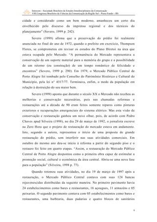 Intercom – Sociedade Brasileira de Estudos Interdisciplinares da Comunicação
      VIII Congresso Brasileiro de Ciências da Comunicação da Região Sul – Passo Fundo – RS


cidade e considerado como um bem moderno, amanheceu um certo dia
envelhecido       pelo   discurso       da    imprensa        regional      e    dos     técnicos    do
planejamento” (Severo, 1999 p. 242).

      Severo (1999) afirma que a preservação do prédio foi realmente
anunciada no final do ano de 1972, quando o prefeito em exercício, Thompson
Flores, se comprometeu em revisar os estudos do Plano Diretor na área que
estava ocupada pelo Mercado. “A permanência do Mercado representava a
conservação de um suporte material para a memória do grupo e a possibilidade
de um retorno (ou construção) de um tempo romântico de felicidade e
encontros” (Severo, 1999 p. 290) . Em 1979, o Mercado Público Central de
Porto Alegre foi tombado pelo Conselho do Patrimônio Histórico e Cultural do
Município, pela lei n° 4317/77. Terminava, enfim, o medo da população em
relação à destruição do seu maior bem.

      Severo (1999) aponta que durante o século XX o Mercado não recebeu as
melhorias     e    conservação       necessárias,        pois     nas    chamadas         reformas    e
restaurações até a década de 90 eram feitos somente reparos como pinturas
exteriores e recuperações emergenciais do sistema elétrico. Mas esta visão de
conservação e restauração ganhou um novo olhar, pois, de acordo com Pedro
Chaves apud Silveira (1998), no dia 29 de março de 1992, o jornalista escreve
na Zero Hora que o projeto de restauração do mercado estava em andamento.
Isto, segundo a autora, representou o início de uma proposta de grande
restauração do prédio, sem interferir nas suas atividades comerciais. Em
outubro do mesmo ano deu-se início à reforma a partir do segundo piso e o
restauro foi feito em quatro etapas. “Assim, a restauração do Mercado Público
Central de Porto Alegre despontou como a primeira obra capaz de estimular a
promoção social, cultural e econômica da área central. Abriu-se uma nova fase
para a população” (Silveira, 1998 p. 77).

      Quando retomou suas atividades, no dia 19 de março de 1997 após a
restauração, o Mercado Público Central contava com suas 124 bancas
rejuvenescidas distribuídas da seguinte maneira. No primeiro pavimento havia
24 estabelecimentos como bares e restaurantes, 16 açougues, 11 armazéns e 05
peixarias. O segundo pavimento contava com 05 estabelecimentos como bares e
restaurantes, uma barbearia, duas padarias e quatro blocos de sanitários


                                                                                                      9
 