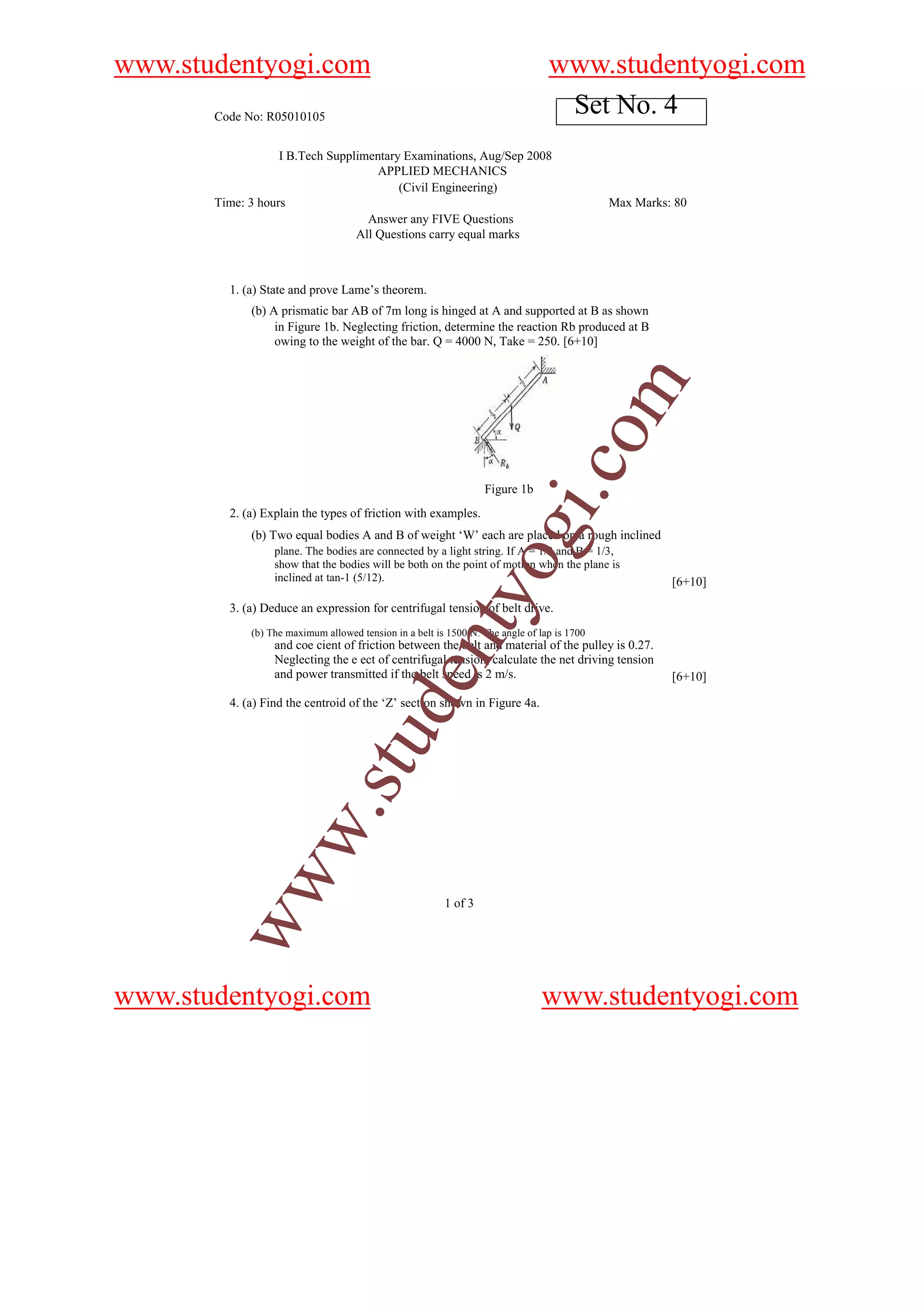www.studentyogi.com                                                              www.studentyogi.com
       Code No: R05010105
                                                                                  Set No. 4
                   I B.Tech Supplimentary Examinations, Aug/Sep 2008
                                     APPLIED MECHANICS
                                         (Civil Engineering)
       Time: 3 hours                                                                         Max Marks: 80
                                   Answer any FIVE Questions
                                 All Questions carry equal marks



         1. (a) State and prove Lame’s theorem.
             (b) A prismatic bar AB of 7m long is hinged at A and supported at B as shown
                  in Figure 1b. Neglecting friction, determine the reaction Rb produced at B
                  owing to the weight of the bar. Q = 4000 N, Take = 250. [6+10]




                                                                                        om
                                                                              i.c
                                                                  Figure 1b
         2. (a) Explain the types of friction with examples.

                                                                   og
             (b) Two equal bodies A and B of weight ‘W’ each are placed on a rough inclined
                  plane. The bodies are connected by a light string. If A = 1/2 and B = 1/3,
                  show that the bodies will be both on the point of motion when the plane is
                  inclined at tan-1 (5/12).                                                            [6+10]
                                                      nty
         3. (a) Deduce an expression for centrifugal tension of belt drive.
             (b) The maximum allowed tension in a belt is 1500 N. The angle of lap is 1700
                  and coe cient of friction between the belt and material of the pulley is 0.27.
                  Neglecting the e ect of centrifugal tension, calculate the net driving tension
                  and power transmitted if the belt speed is 2 m/s.
                                            de


                                                                                                       [6+10]

         4. (a) Find the centroid of the ‘Z’ section shown in Figure 4a.
                                 u
           w                 .st
        ww




                                                         1 of 3




www.studentyogi.com                                                            www.studentyogi.com
 