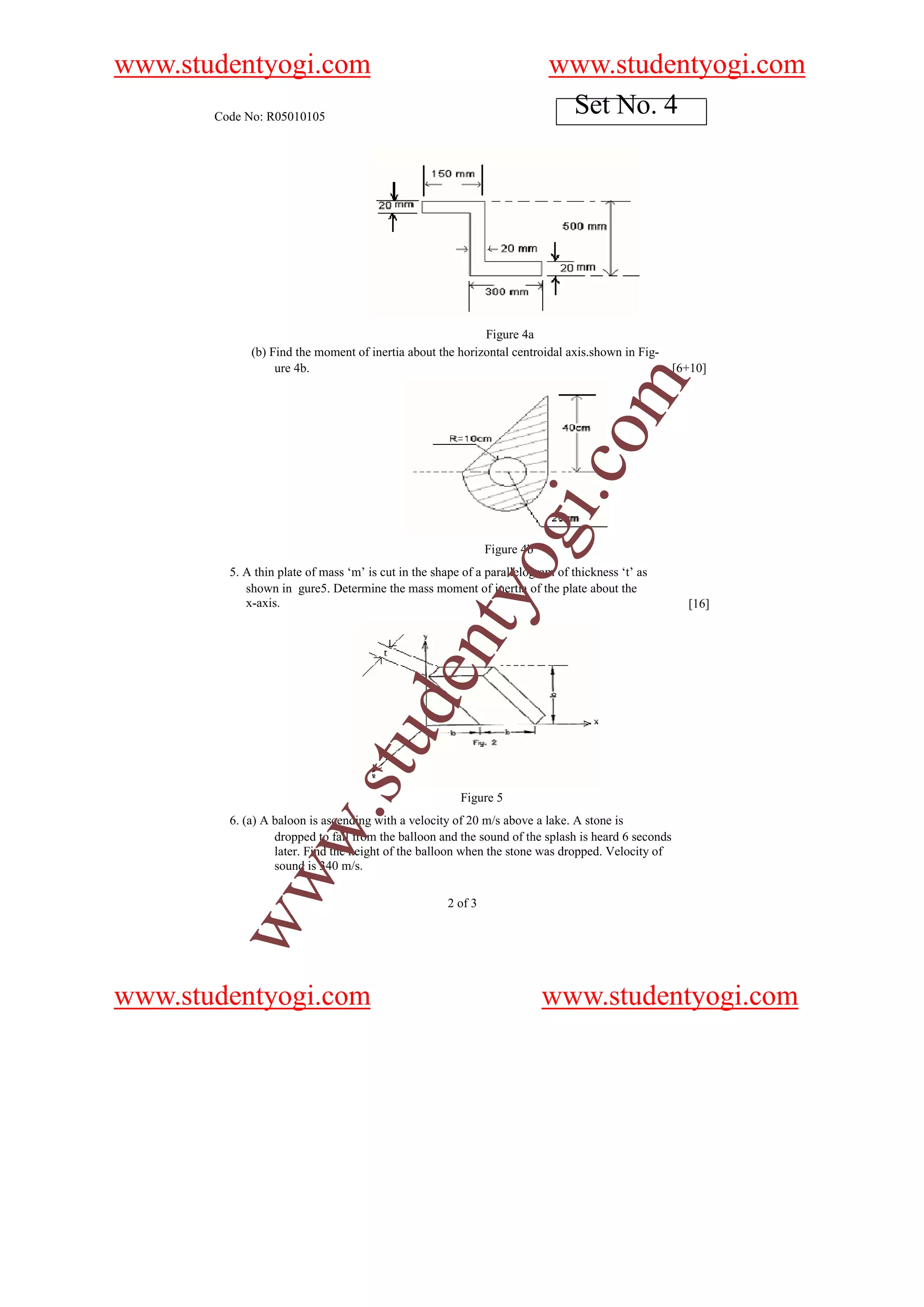 www.studentyogi.com                                                       www.studentyogi.com
       Code No: R05010105
                                                                           Set No. 4




                                                           Figure 4a
             (b) Find the moment of inertia about the horizontal centroidal axis.shown in Fig-
                  ure 4b.                                                                           [6+10]




                                                                                om
                                                                          i.c
                                                              og
                                                              Figure 4b
         5. A thin plate of mass ‘m’ is cut in the shape of a parallelogram of thickness ‘t’ as
            shown in gure5. Determine the mass moment of inertia of the plate about the
                                                  nty
            x-axis.                                                                                   [16]
                                u        de
                            .st




                                                        Figure 5
         6. (a) A baloon is ascending with a velocity of 20 m/s above a lake. A stone is
           w




                  dropped to fall from the balloon and the sound of the splash is heard 6 seconds
                  later. Find the height of the balloon when the stone was dropped. Velocity of
                  sound is 340 m/s.
        ww




                                                     2 of 3




www.studentyogi.com                                                       www.studentyogi.com
 
