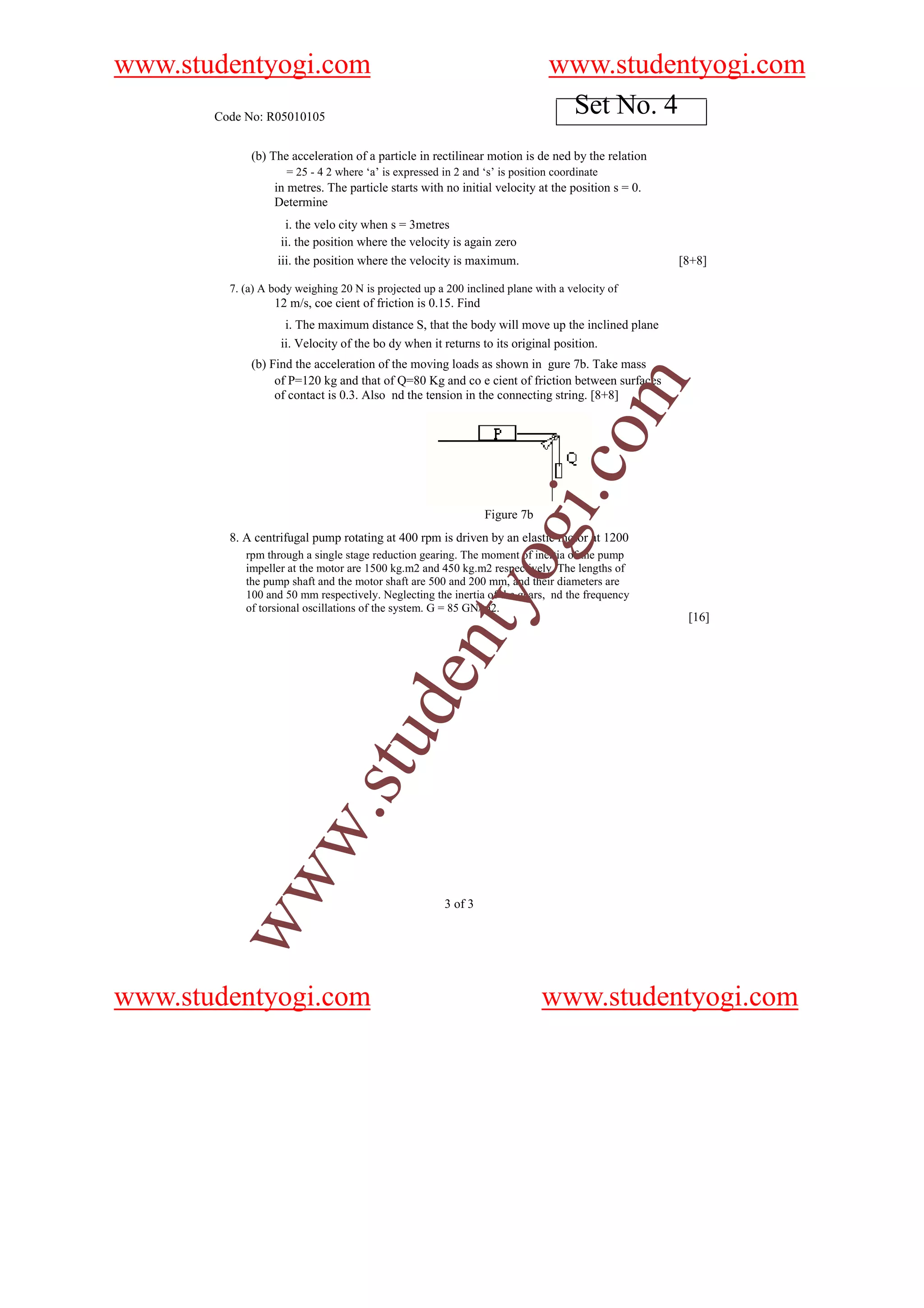 www.studentyogi.com                                                            www.studentyogi.com
       Code No: R05010105
                                                                                Set No. 4
             (b) The acceleration of a particle in rectilinear motion is de ned by the relation
                     = 25 - 4 2 where ‘a’ is expressed in 2 and ‘s’ is position coordinate
                  in metres. The particle starts with no initial velocity at the position s = 0.
                  Determine
                     i. the velo city when s = 3metres
                    ii. the position where the velocity is again zero
                   iii. the position where the velocity is maximum.                                [8+8]

         7. (a) A body weighing 20 N is projected up a 200 inclined plane with a velocity of
                  12 m/s, coe cient of friction is 0.15. Find
                    i. The maximum distance S, that the body will move up the inclined plane
                   ii. Velocity of the bo dy when it returns to its original position.
             (b) Find the acceleration of the moving loads as shown in gure 7b. Take mass
                  of P=120 kg and that of Q=80 Kg and co e cient of friction between surfaces




                                                                                     om
                  of contact is 0.3. Also nd the tension in the connecting string. [8+8]




                                                                             i.c
                                                                 Figure 7b
                                                                 og
         8. A centrifugal pump rotating at 400 rpm is driven by an elastic motor at 1200
            rpm through a single stage reduction gearing. The moment of inertia of the pump
            impeller at the motor are 1500 kg.m2 and 450 kg.m2 respectively. The lengths of
            the pump shaft and the motor shaft are 500 and 200 mm, and their diameters are
                                                    nty
            100 and 50 mm respectively. Neglecting the inertia of the gears, nd the frequency
            of torsional oscillations of the system. G = 85 GN/m2.
                                                                                                    [16]
                                u          de
           w                .st
        ww




                                                        3 of 3




www.studentyogi.com                                                          www.studentyogi.com
 