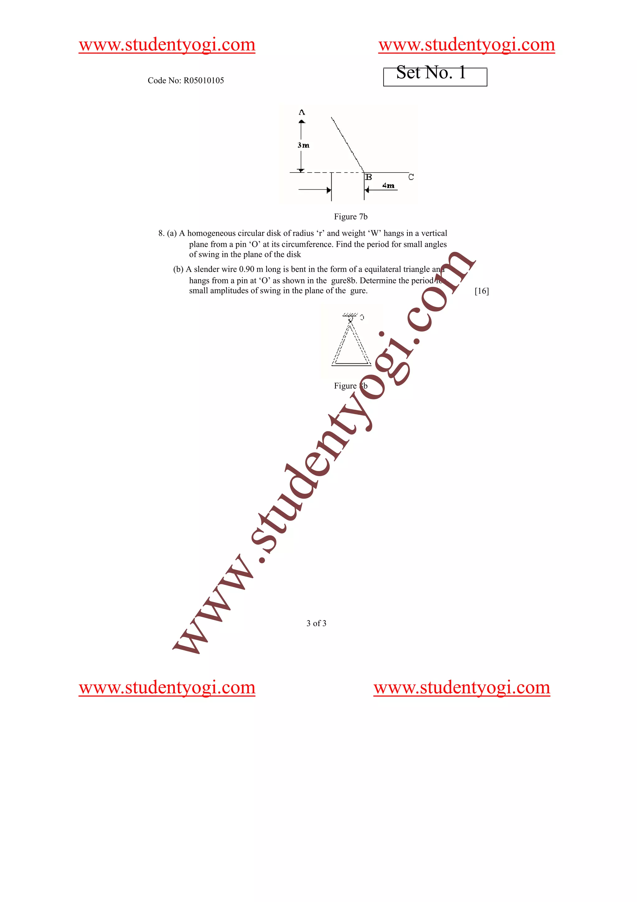 www.studentyogi.com                                                      www.studentyogi.com
       Code No: R05010105
                                                                          Set No. 1




                                                             Figure 7b
         8. (a) A homogeneous circular disk of radius ‘r’ and weight ‘W’ hangs in a vertical
                  plane from a pin ‘O’ at its circumference. Find the period for small angles
                  of swing in the plane of the disk




                                                                               om
             (b) A slender wire 0.90 m long is bent in the form of a equilateral triangle and
                  hangs from a pin at ‘O’ as shown in the gure8b. Determine the period for
                  small amplitudes of swing in the plane of the gure.                           [16]




                                                                         i.c
                                                             og
                                                             Figure 8b
                                                 nty
                               u        de
           w               .st
        ww




                                                    3 of 3




www.studentyogi.com                                                      www.studentyogi.com
 