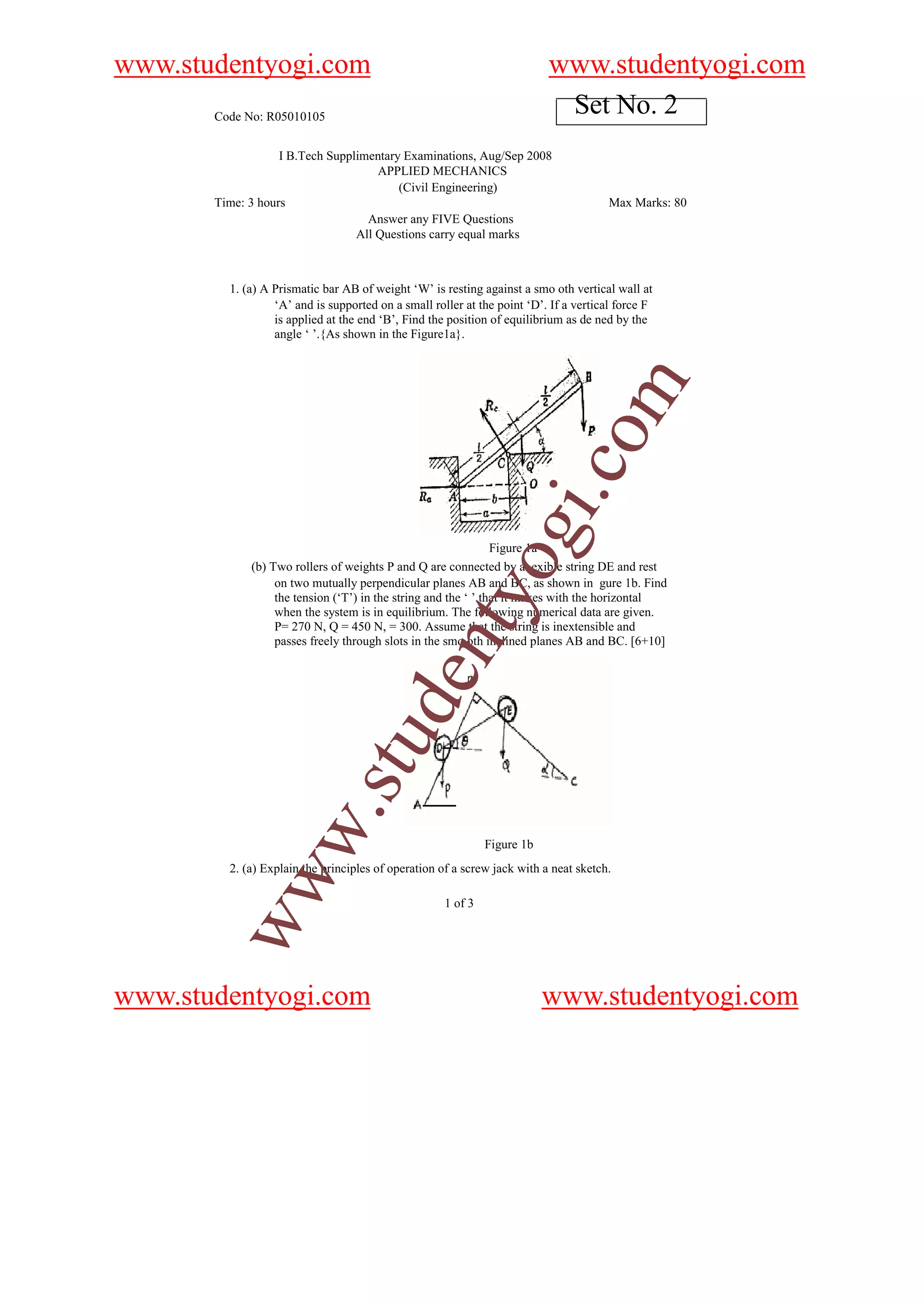 www.studentyogi.com                                                       www.studentyogi.com
       Code No: R05010105
                                                                           Set No. 2
                   I B.Tech Supplimentary Examinations, Aug/Sep 2008
                                     APPLIED MECHANICS
                                         (Civil Engineering)
       Time: 3 hours                                                                   Max Marks: 80
                                   Answer any FIVE Questions
                                 All Questions carry equal marks



         1. (a) A Prismatic bar AB of weight ‘W’ is resting against a smo oth vertical wall at
                  ‘A’ and is supported on a small roller at the point ‘D’. If a vertical force F
                  is applied at the end ‘B’, Find the position of equilibrium as de ned by the
                  angle ‘ ’.{As shown in the Figure1a}.




                                                                                om
                                                                          i.c
                                                              ogFigure 1a
             (b) Two rollers of weights P and Q are connected by a exible string DE and rest
                  on two mutually perpendicular planes AB and BC, as shown in gure 1b. Find
                                                  nty
                  the tension (‘T’) in the string and the ‘ ’ that it makes with the horizontal
                  when the system is in equilibrium. The following numerical data are given.
                  P= 270 N, Q = 450 N, = 300. Assume that the string is inextensible and
                  passes freely through slots in the smo oth inclined planes AB and BC. [6+10]
                                u        de
           w                .st




                                                              Figure 1b
         2. (a) Explain the principles of operation of a screw jack with a neat sketch.
        ww




                                                     1 of 3




www.studentyogi.com                                                       www.studentyogi.com
 