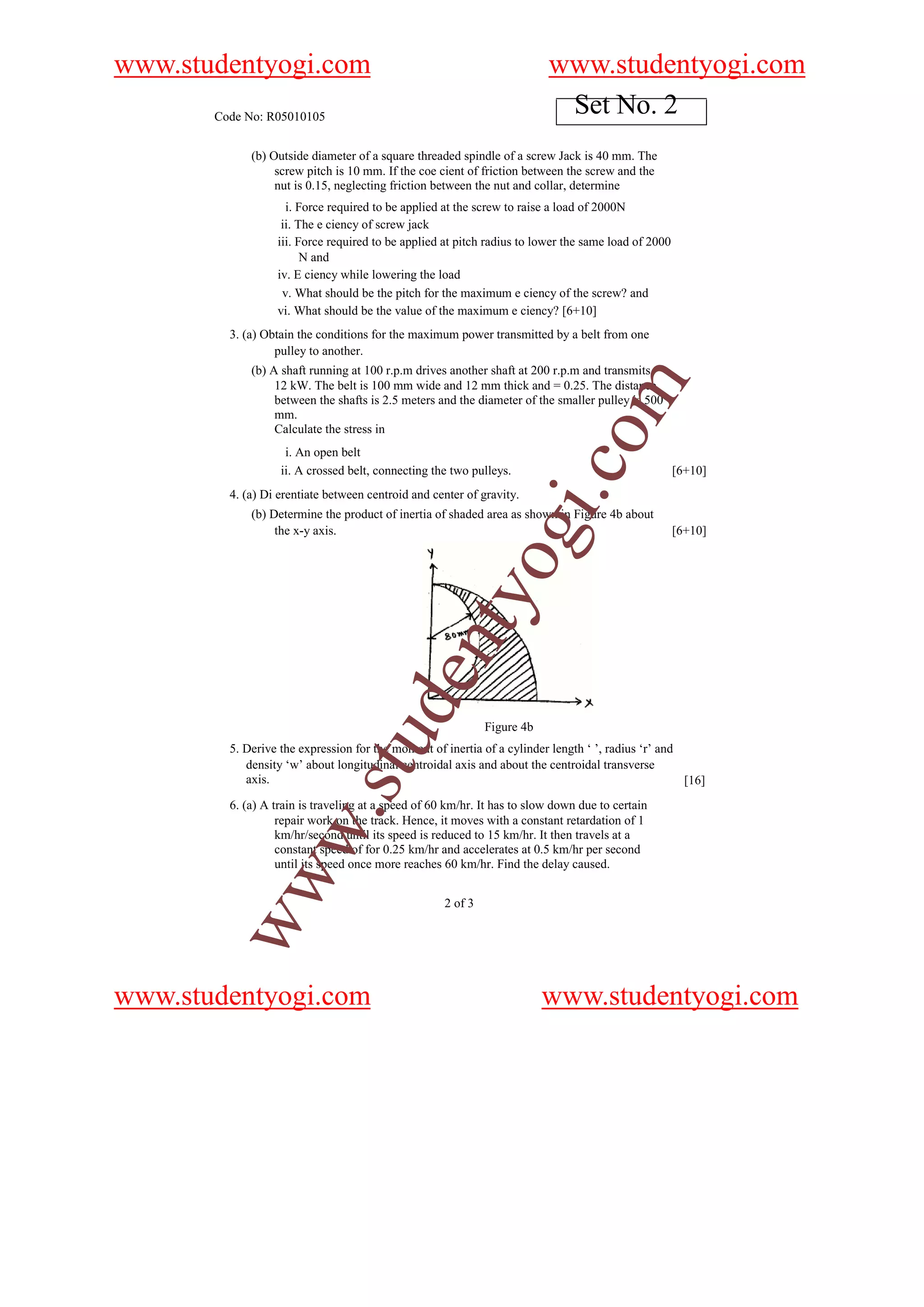 www.studentyogi.com                                                       www.studentyogi.com
       Code No: R05010105
                                                                           Set No. 2
             (b) Outside diameter of a square threaded spindle of a screw Jack is 40 mm. The
                  screw pitch is 10 mm. If the coe cient of friction between the screw and the
                  nut is 0.15, neglecting friction between the nut and collar, determine
                    i. Force required to be applied at the screw to raise a load of 2000N
                   ii. The e ciency of screw jack
                  iii. Force required to be applied at pitch radius to lower the same load of 2000
                        N and
                  iv. E ciency while lowering the load
                   v. What should be the pitch for the maximum e ciency of the screw? and
                  vi. What should be the value of the maximum e ciency? [6+10]
         3. (a) Obtain the conditions for the maximum power transmitted by a belt from one
                  pulley to another.
             (b) A shaft running at 100 r.p.m drives another shaft at 200 r.p.m and transmits




                                                                                om
                  12 kW. The belt is 100 mm wide and 12 mm thick and = 0.25. The distance
                  between the shafts is 2.5 meters and the diameter of the smaller pulley is 500
                  mm.
                  Calculate the stress in
                    i. An open belt




                                                                          i.c
                   ii. A crossed belt, connecting the two pulleys.                                   [6+10]
         4. (a) Di erentiate between centroid and center of gravity.
             (b) Determine the product of inertia of shaded area as shown in Figure 4b about
                  the x-y axis.
                                                              og                                     [6+10]
                                                  nty
                                         de


                                                              Figure 4b
                                u



         5. Derive the expression for the moment of inertia of a cylinder length ‘ ’, radius ‘r’ and
            density ‘w’ about longitudinal centroidal axis and about the centroidal transverse
                            .st




            axis.                                                                                    [16]
         6. (a) A train is traveling at a speed of 60 km/hr. It has to slow down due to certain
                   repair work on the track. Hence, it moves with a constant retardation of 1
           w




                   km/hr/second until its speed is reduced to 15 km/hr. It then travels at a
                   constant speed of for 0.25 km/hr and accelerates at 0.5 km/hr per second
                   until its speed once more reaches 60 km/hr. Find the delay caused.
        ww




                                                     2 of 3




www.studentyogi.com                                                       www.studentyogi.com
 