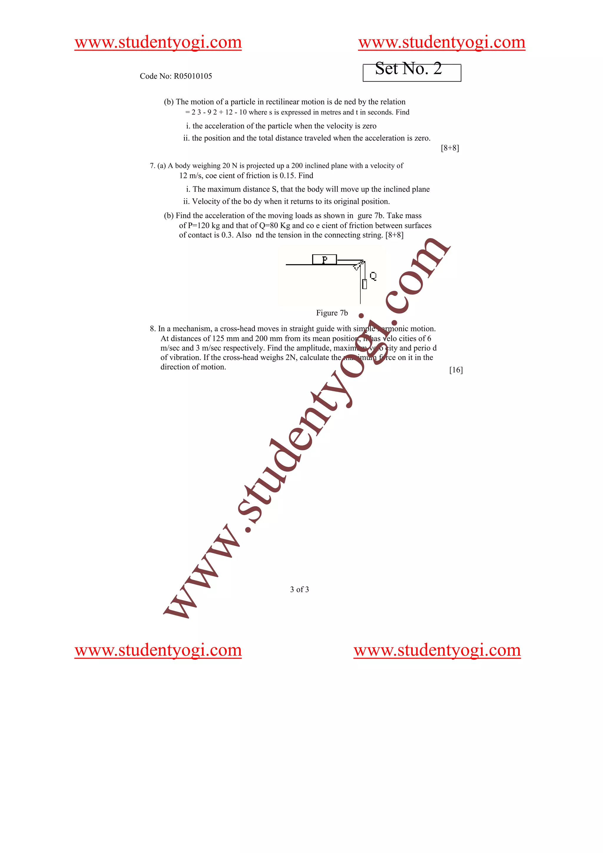 www.studentyogi.com                                                          www.studentyogi.com
       Code No: R05010105
                                                                              Set No. 2
             (b) The motion of a particle in rectilinear motion is de ned by the relation
                    = 2 3 - 9 2 + 12 - 10 where s is expressed in metres and t in seconds. Find
                    i. the acceleration of the particle when the velocity is zero
                   ii. the position and the total distance traveled when the acceleration is zero.
                                                                                                     [8+8]

         7. (a) A body weighing 20 N is projected up a 200 inclined plane with a velocity of
                  12 m/s, coe cient of friction is 0.15. Find
                    i. The maximum distance S, that the body will move up the inclined plane
                   ii. Velocity of the bo dy when it returns to its original position.
             (b) Find the acceleration of the moving loads as shown in gure 7b. Take mass
                  of P=120 kg and that of Q=80 Kg and co e cient of friction between surfaces
                  of contact is 0.3. Also nd the tension in the connecting string. [8+8]




                                                                                    om
                                                                            i.c
                                                                Figure 7b
         8. In a mechanism, a cross-head moves in straight guide with simple harmonic motion.
             At distances of 125 mm and 200 mm from its mean position, it has velo cities of 6
                                                                og
             m/sec and 3 m/sec respectively. Find the amplitude, maximum velo city and perio d
             of vibration. If the cross-head weighs 2N, calculate the maximum force on it in the
             direction of motion.                                                                      [16]
                                                   nty
                                u         de
           w                .st
        ww




                                                       3 of 3




www.studentyogi.com                                                         www.studentyogi.com
 