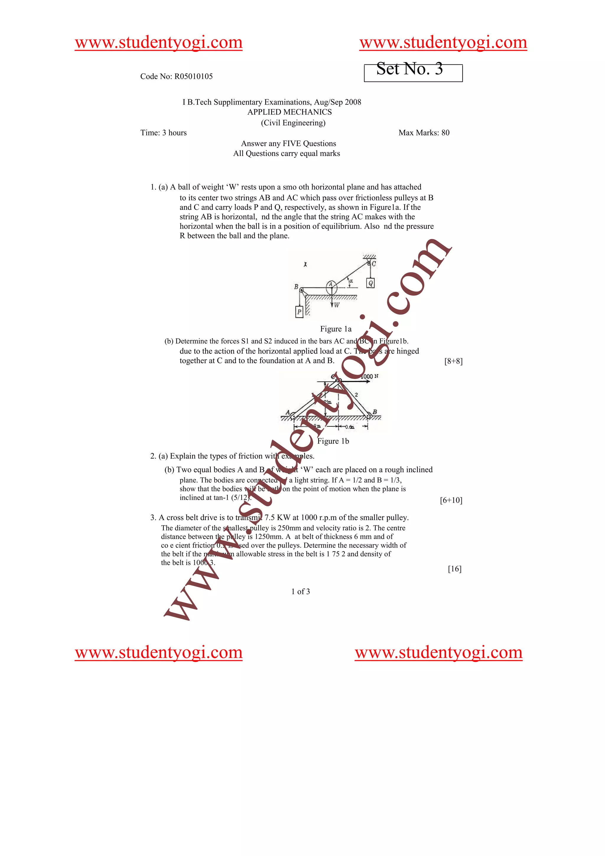 www.studentyogi.com                                                           www.studentyogi.com
       Code No: R05010105
                                                                               Set No. 3
                   I B.Tech Supplimentary Examinations, Aug/Sep 2008
                                     APPLIED MECHANICS
                                         (Civil Engineering)
       Time: 3 hours                                                                       Max Marks: 80
                                   Answer any FIVE Questions
                                 All Questions carry equal marks



         1. (a) A ball of weight ‘W’ rests upon a smo oth horizontal plane and has attached
                  to its center two strings AB and AC which pass over frictionless pulleys at B
                  and C and carry loads P and Q, respectively, as shown in Figure1a. If the
                  string AB is horizontal, nd the angle that the string AC makes with the
                  horizontal when the ball is in a position of equilibrium. Also nd the pressure
                  R between the ball and the plane.




                                                                                    om
                                                                            i.c
                                                                 Figure 1a
             (b) Determine the forces S1 and S2 induced in the bars AC and BC in Figure1b.

                  together at C and to the foundation at A and B.
                                                                 og
                  due to the action of the horizontal applied load at C. The bars are hinged
                                                                                                      [8+8]
                                                    nty

                                                                Figure 1b
                                          de


         2. (a) Explain the types of friction with examples.
             (b) Two equal bodies A and B of weight ‘W’ each are placed on a rough inclined
                  plane. The bodies are connected by a light string. If A = 1/2 and B = 1/3,
                                u



                  show that the bodies will be both on the point of motion when the plane is
                  inclined at tan-1 (5/12).                                                          [6+10]
                            .st




         3. A cross belt drive is to transmit 7.5 KW at 1000 r.p.m of the smaller pulley.
            The diameter of the smallest pulley is 250mm and velocity ratio is 2. The centre
            distance between the pulley is 1250mm. A at belt of thickness 6 mm and of
           w




            co e cient friction 0.3 is used over the pulleys. Determine the necessary width of
            the belt if the maximum allowable stress in the belt is 1 75 2 and density of
            the belt is 1000 3.
                                                                                                       [16]
        ww




                                                       1 of 3




www.studentyogi.com                                                          www.studentyogi.com
 