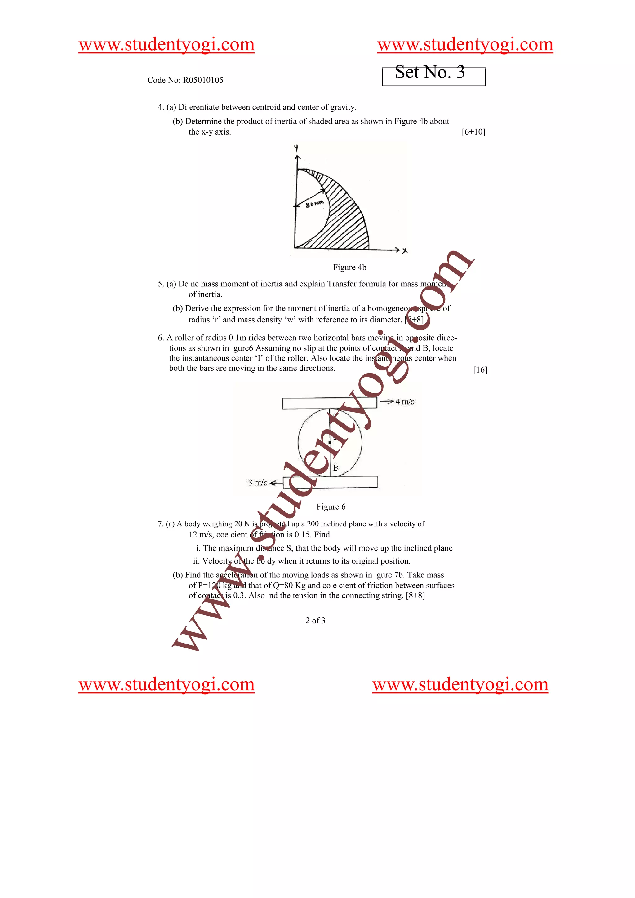 www.studentyogi.com                                                          www.studentyogi.com
       Code No: R05010105
                                                                              Set No. 3
         4. (a) Di erentiate between centroid and center of gravity.
             (b) Determine the product of inertia of shaded area as shown in Figure 4b about
                  the x-y axis.                                                                     [6+10]




                                                                                   om
                                                                Figure 4b
         5. (a) De ne mass moment of inertia and explain Transfer formula for mass moment
                  of inertia.
             (b) Derive the expression for the moment of inertia of a homogeneous sphere of




                                                                            i.c
                  radius ‘r’ and mass density ‘w’ with reference to its diameter. [8+8]

         6. A roller of radius 0.1m rides between two horizontal bars moving in opposite direc-
            tions as shown in gure6 Assuming no slip at the points of contact A and B, locate
            the instantaneous center ‘I’ of the roller. Also locate the instantaneous center when
            both the bars are moving in the same directions.    og                                    [16]
                                                   nty
                                u         de


                                                          Figure 6
         7. (a) A body weighing 20 N is projected up a 200 inclined plane with a velocity of
                            .st




                  12 m/s, coe cient of friction is 0.15. Find
                    i. The maximum distance S, that the body will move up the inclined plane
                   ii. Velocity of the bo dy when it returns to its original position.
           w




             (b) Find the acceleration of the moving loads as shown in gure 7b. Take mass
                  of P=120 kg and that of Q=80 Kg and co e cient of friction between surfaces
                  of contact is 0.3. Also nd the tension in the connecting string. [8+8]
        ww




                                                      2 of 3




www.studentyogi.com                                                         www.studentyogi.com
 