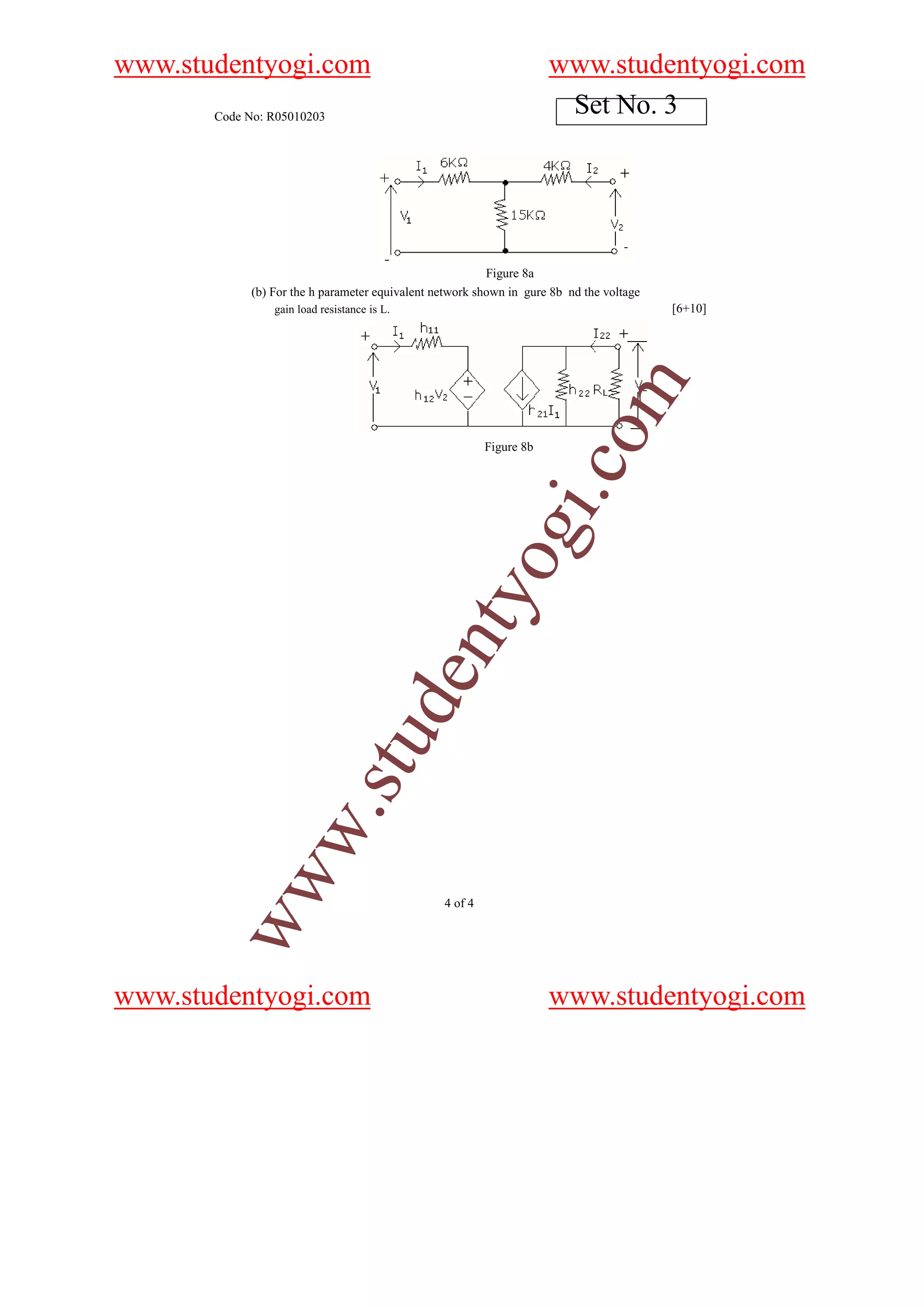 www.studentyogi.com                                                   www.studentyogi.com
       Code No: R05010203
                                                                       Set No. 3




                                                          Figure 8a
             (b) For the h parameter equivalent network shown in gure 8b nd the voltage
                 gain load resistance is L.                                               [6+10]




                                                                          o    m
                                                          Figure 8b




                                                                      i.c
                                                          og
                                              nty
                                          de
                              stu
                    w.
        ww




                                                 4 of 4




www.studentyogi.com                                                   www.studentyogi.com
 