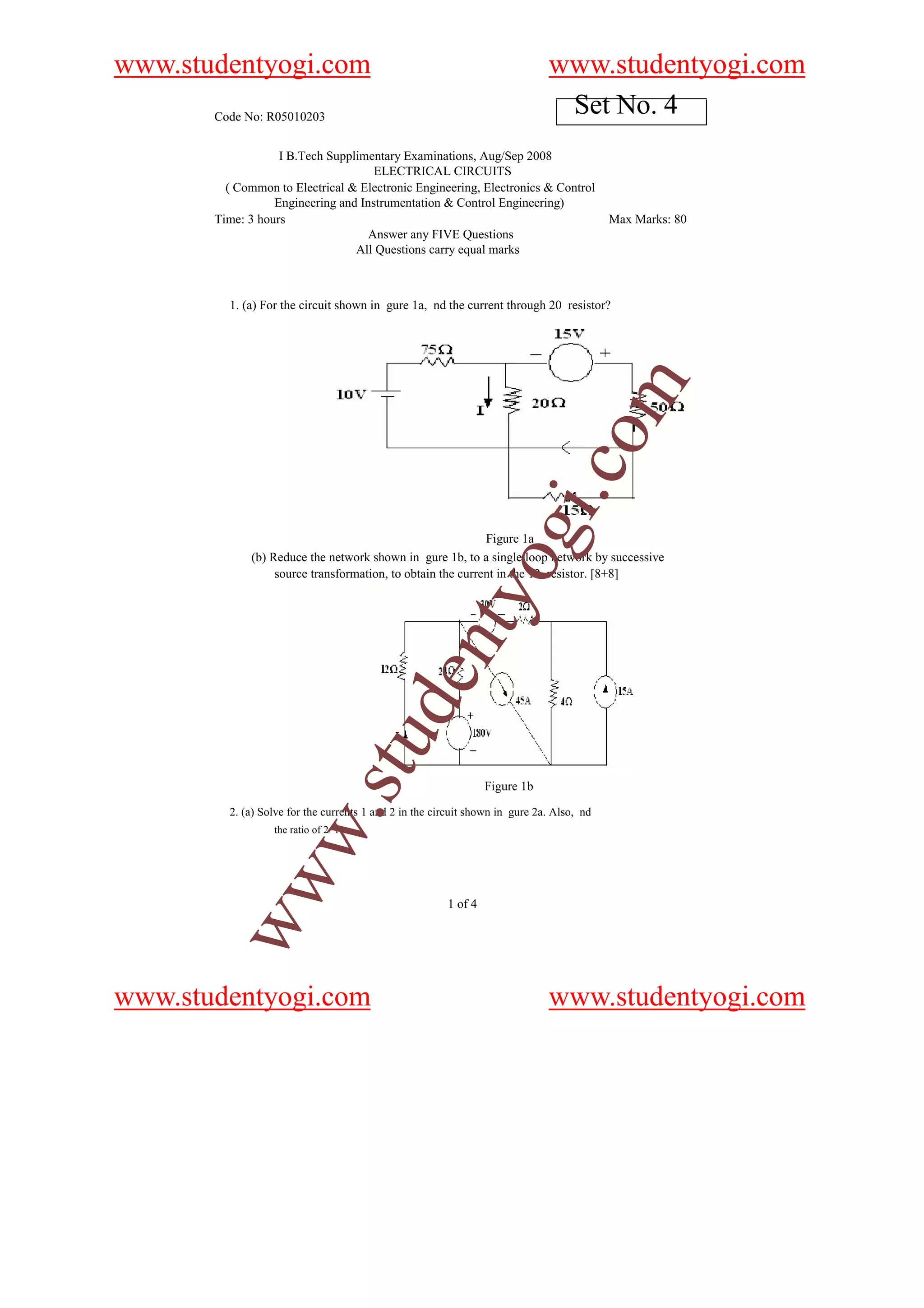 www.studentyogi.com                                                           www.studentyogi.com
       Code No: R05010203
                                                                               Set No. 4
                   I B.Tech Supplimentary Examinations, Aug/Sep 2008
                                     ELECTRICAL CIRCUITS
         ( Common to Electrical & Electronic Engineering, Electronics & Control
                  Engineering and Instrumentation & Control Engineering)
       Time: 3 hours                                                                       Max Marks: 80
                                    Answer any FIVE Questions
                                 All Questions carry equal marks



         1. (a) For the circuit shown in gure 1a, nd the current through 20 resistor?




                                                                                 o         m
                                                                             i.c
                                                                 og
                                                            Figure 1a
             (b) Reduce the network shown in gure 1b, to a single loop network by successive
                  source transformation, to obtain the current in the 12 resistor. [8+8]
                                                    nty
                                           de
                                 stu




                                                                 Figure 1b
                     w.




         2. (a) Solve for the currents 1 and 2 in the circuit shown in gure 2a. Also, nd
                  the ratio of 2/ 1.
        ww




                                                        1 of 4




www.studentyogi.com                                                           www.studentyogi.com
 