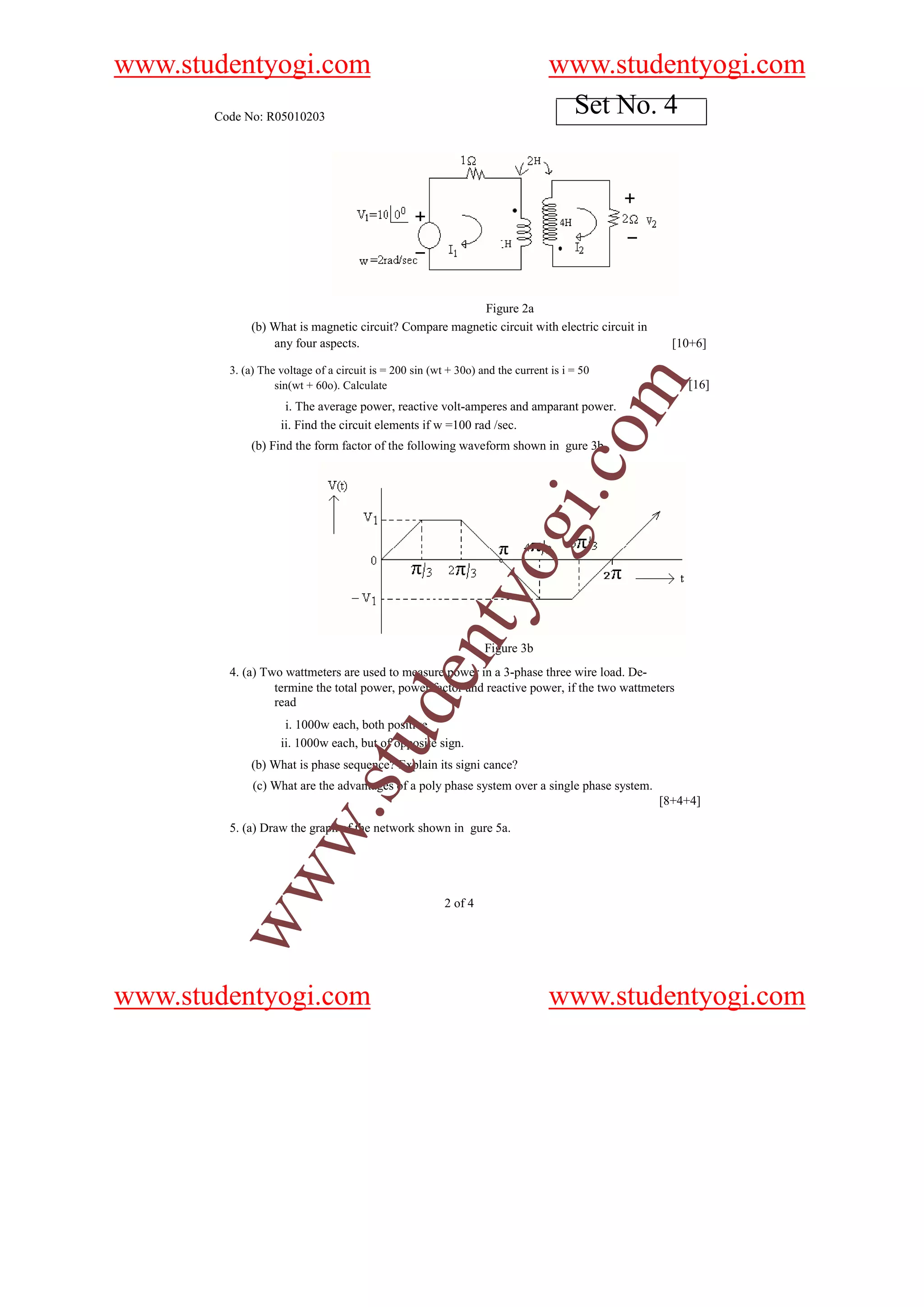 www.studentyogi.com                                                             www.studentyogi.com
       Code No: R05010203
                                                                                 Set No. 4




                                                        Figure 2a
             (b) What is magnetic circuit? Compare magnetic circuit with electric circuit in
                 any four aspects.                                                               [10+6]

         3. (a) The voltage of a circuit is = 200 sin (wt + 30o) and the current is i = 50




                                                                                             m
                   sin(wt + 60o). Calculate                                                         [16]
                     i. The average power, reactive volt-amperes and amparant power.
                    ii. Find the circuit elements if w =100 rad /sec.




                                                                                  o
             (b) Find the form factor of the following waveform shown in gure 3b




                                                                              i.c
                                                                   og
                                                      nty

                                                                  Figure 3b
         4. (a) Two wattmeters are used to measure power in a 3-phase three wire load. De-
                                            de


                  termine the total power, power factor and reactive power, if the two wattmeters
                  read
                     i. 1000w each, both positive
                                stu



                    ii. 1000w each, but of opposite sign.
             (b) What is phase sequence? Explain its signi cance?
              (c) What are the advantages of a poly phase system over a single phase system.
                                                                                               [8+4+4]
                      w.




         5. (a) Draw the graph of the network shown in gure 5a.
        ww




                                                         2 of 4




www.studentyogi.com                                                             www.studentyogi.com
 
