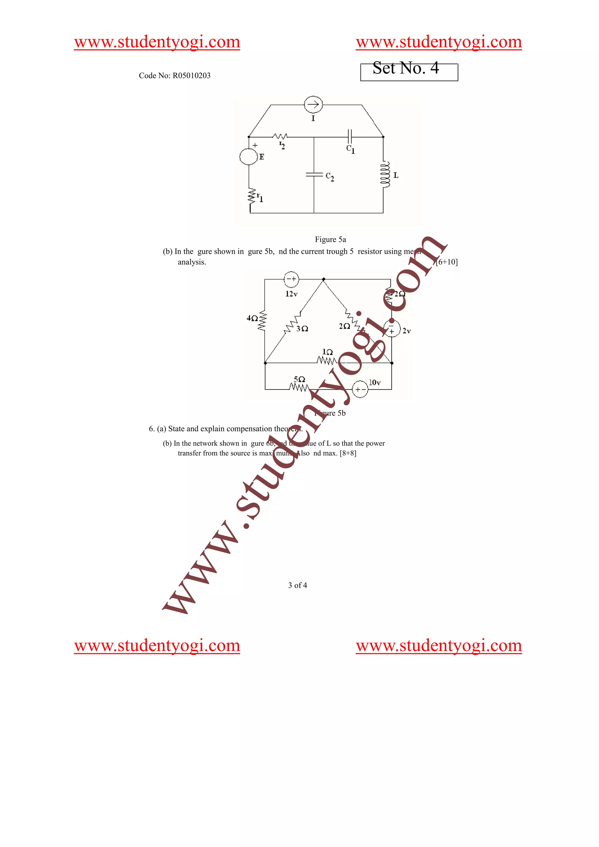 www.studentyogi.com                                                        www.studentyogi.com
       Code No: R05010203
                                                                            Set No. 4




                                                          Figure 5a




                                                                                        m
             (b) In the gure shown in gure 5b, nd the current trough 5 resistor using mesh
                  analysis.                                                                  [6+10]




                                                                              o
                                                                          i.c
                                                              og
                                                  nty
                                                              Figure 5b
         6. (a) State and explain compensation theorem.
                                         de


             (b) In the network shown in gure 6b, nd the value of L so that the power
                  transfer from the source is maxi mum. Also nd max. [8+8]
                              stu
                    w.
        ww




                                                     3 of 4




www.studentyogi.com                                                        www.studentyogi.com
 