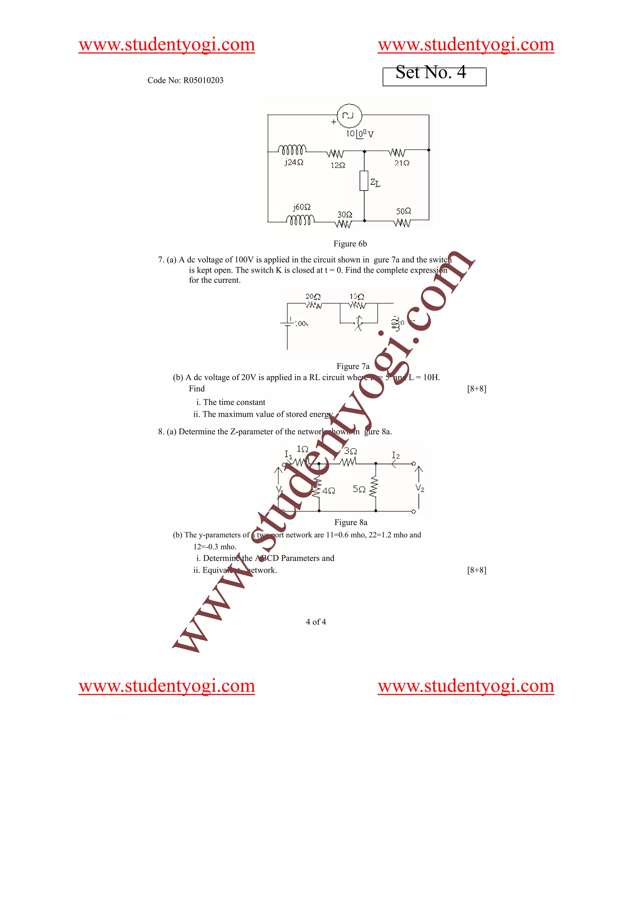 www.studentyogi.com                                                      www.studentyogi.com
       Code No: R05010203
                                                                          Set No. 4




                                                             Figure 6b
         7. (a) A dc voltage of 100V is applied in the circuit shown in gure 7a and the switch




                                                                                   m
                  is kept open. The switch K is closed at t = 0. Find the complete expression
                  for the current.




                                                                             o
                                                                         i.c
                                                             og
                                                            Figure 7a
             (b) A dc voltage of 20V is applied in a RL circuit where R = 5 and L = 10H.
                  Find                                                                           [8+8]
                    i. The time constant
                                                 nty
                   ii. The maximum value of stored energy.
         8. (a) Determine the Z-parameter of the network shown in gure 8a.
                                        de
                             stu



                                                             Figure 8a
             (b) The y-parameters of a two port network are 11=0.6 mho, 22=1.2 mho and
                   12=-0.3 mho.
                    w.




                    i. Determine the ABCD Parameters and
                   ii. Equivalent network.                                                       [8+8]
        ww




                                                    4 of 4




www.studentyogi.com                                                      www.studentyogi.com
 