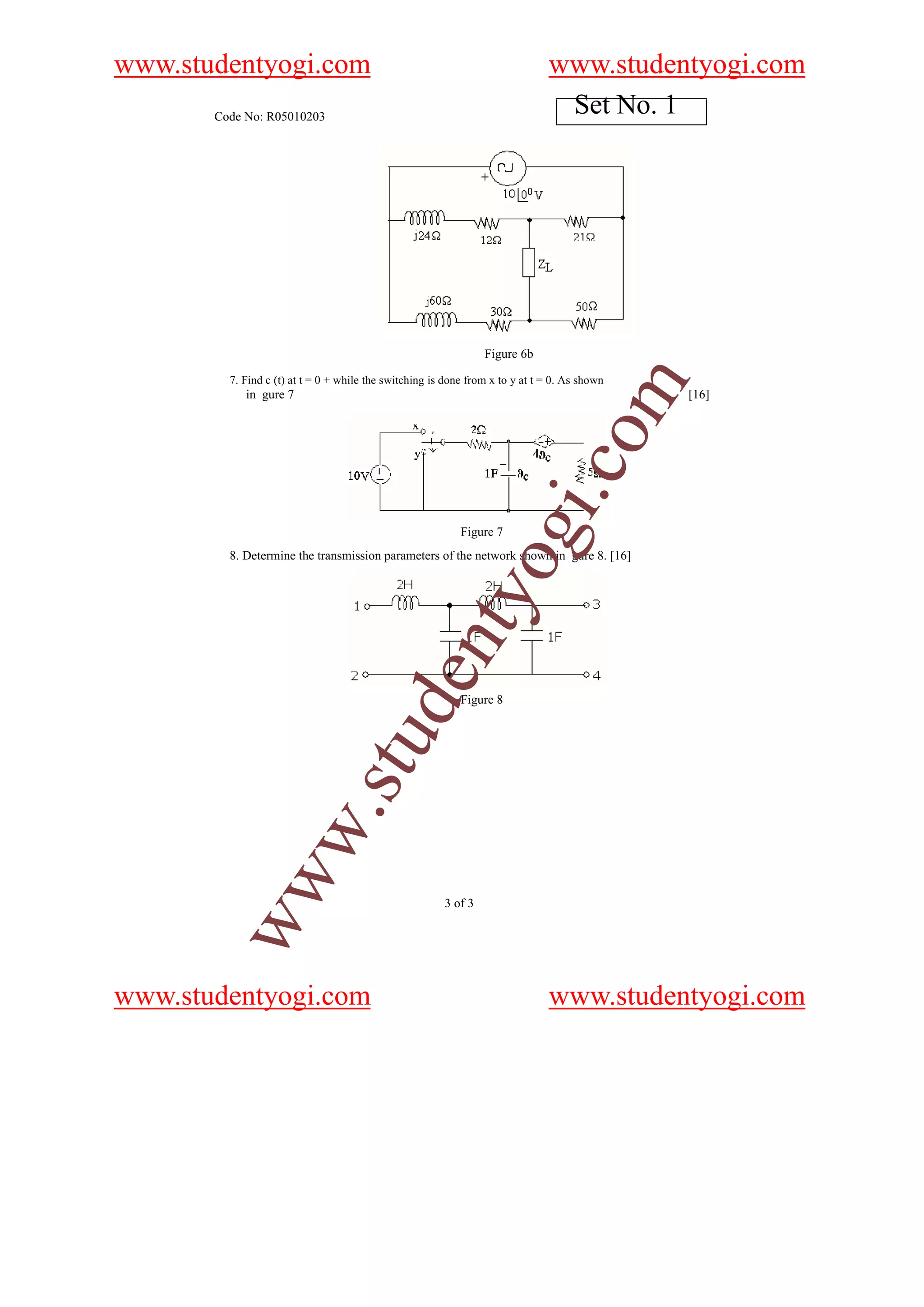 www.studentyogi.com                                                            www.studentyogi.com
       Code No: R05010203
                                                                                Set No. 1




                                                                 Figure 6b

         7. Find c (t) at t = 0 + while the switching is done from x to y at t = 0. As shown




                                                                                           m
            in gure 7                                                                          [16]




                                                                                 o
                                                                             i.c
                                                                  og
                                                            Figure 7
         8. Determine the transmission parameters of the network shown in gure 8. [16]
                                                     nty
                                           de


                                                            Figure 8
                                stu
                      w.
        ww




                                                        3 of 3




www.studentyogi.com                                                            www.studentyogi.com
 