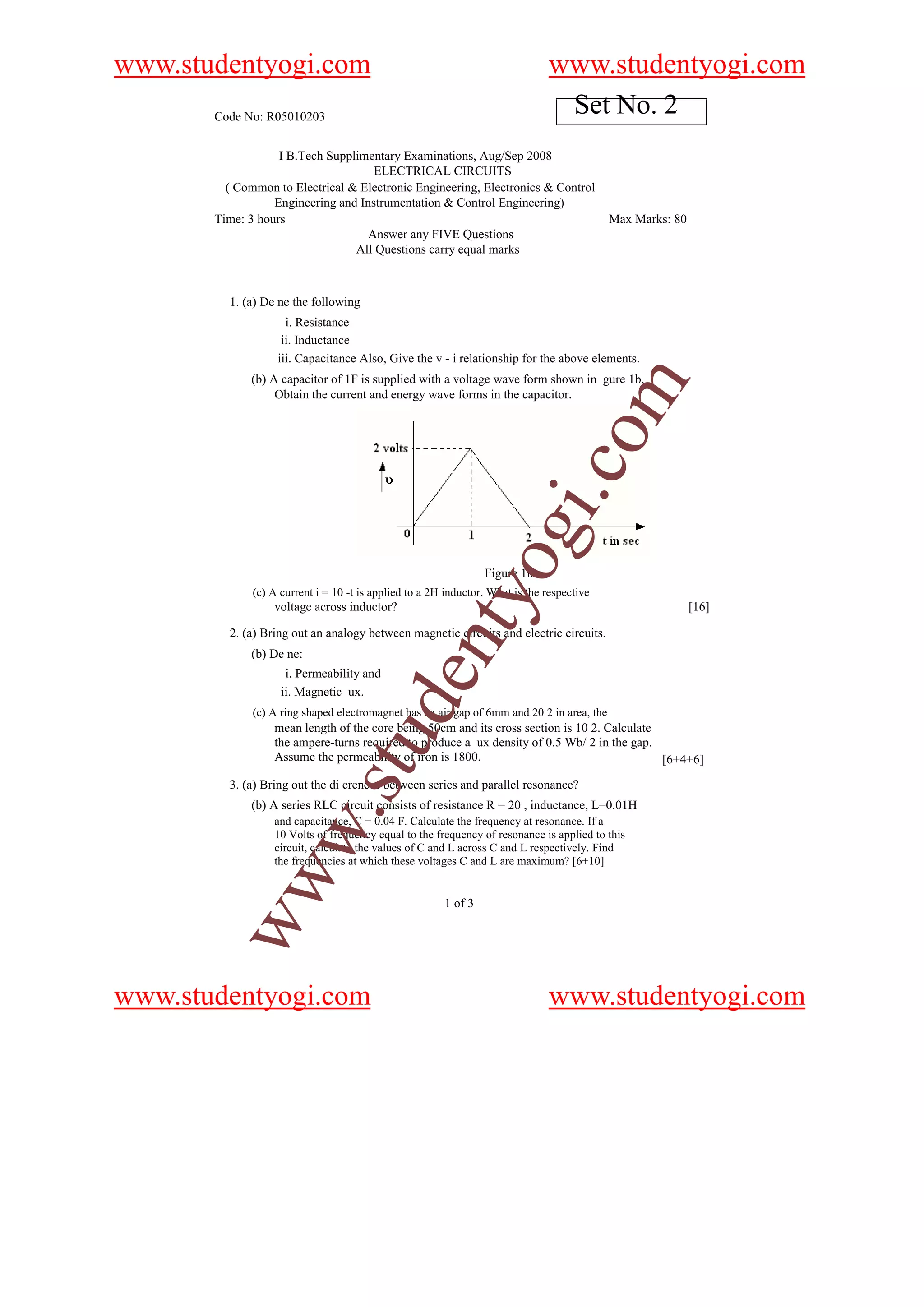 www.studentyogi.com                                                            www.studentyogi.com
       Code No: R05010203
                                                                                Set No. 2
                   I B.Tech Supplimentary Examinations, Aug/Sep 2008
                                     ELECTRICAL CIRCUITS
         ( Common to Electrical & Electronic Engineering, Electronics & Control
                  Engineering and Instrumentation & Control Engineering)
       Time: 3 hours                                                                        Max Marks: 80
                                    Answer any FIVE Questions
                                 All Questions carry equal marks



         1. (a) De ne the following
                     i. Resistance
                    ii. Inductance
                   iii. Capacitance Also, Give the v - i relationship for the above elements.
             (b) A capacitor of 1F is supplied with a voltage wave form shown in gure 1b.




                                                                                            m
                  Obtain the current and energy wave forms in the capacitor.




                                                                                 o
                                                                             i.c
                                                                  og
                                                                 Figure 1b
                                                     nty
              (c) A current i = 10 -t is applied to a 2H inductor. What is the respective
                  voltage across inductor?                                                                  [16]

         2. (a) Bring out an analogy between magnetic circuits and electric circuits.
             (b) De ne:
                     i. Permeability and
                                           de


                    ii. Magnetic ux.
              (c) A ring shaped electromagnet has an air gap of 6mm and 20 2 in area, the
                  mean length of the core being 50cm and its cross section is 10 2. Calculate
                               stu



                  the ampere-turns required to produce a ux density of 0.5 Wb/ 2 in the gap.
                  Assume the permeability of iron is 1800.                                    [6+4+6]
         3. (a) Bring out the di erences between series and parallel resonance?
             (b) A series RLC circuit consists of resistance R = 20 , inductance, L=0.01H
                      w.




                  and capacitance, C = 0.04 F. Calculate the frequency at resonance. If a
                  10 Volts of frequency equal to the frequency of resonance is applied to this
                  circuit, calculate the values of C and L across C and L respectively. Find
                  the frequencies at which these voltages C and L are maximum? [6+10]
        ww




                                                        1 of 3




www.studentyogi.com                                                            www.studentyogi.com
 