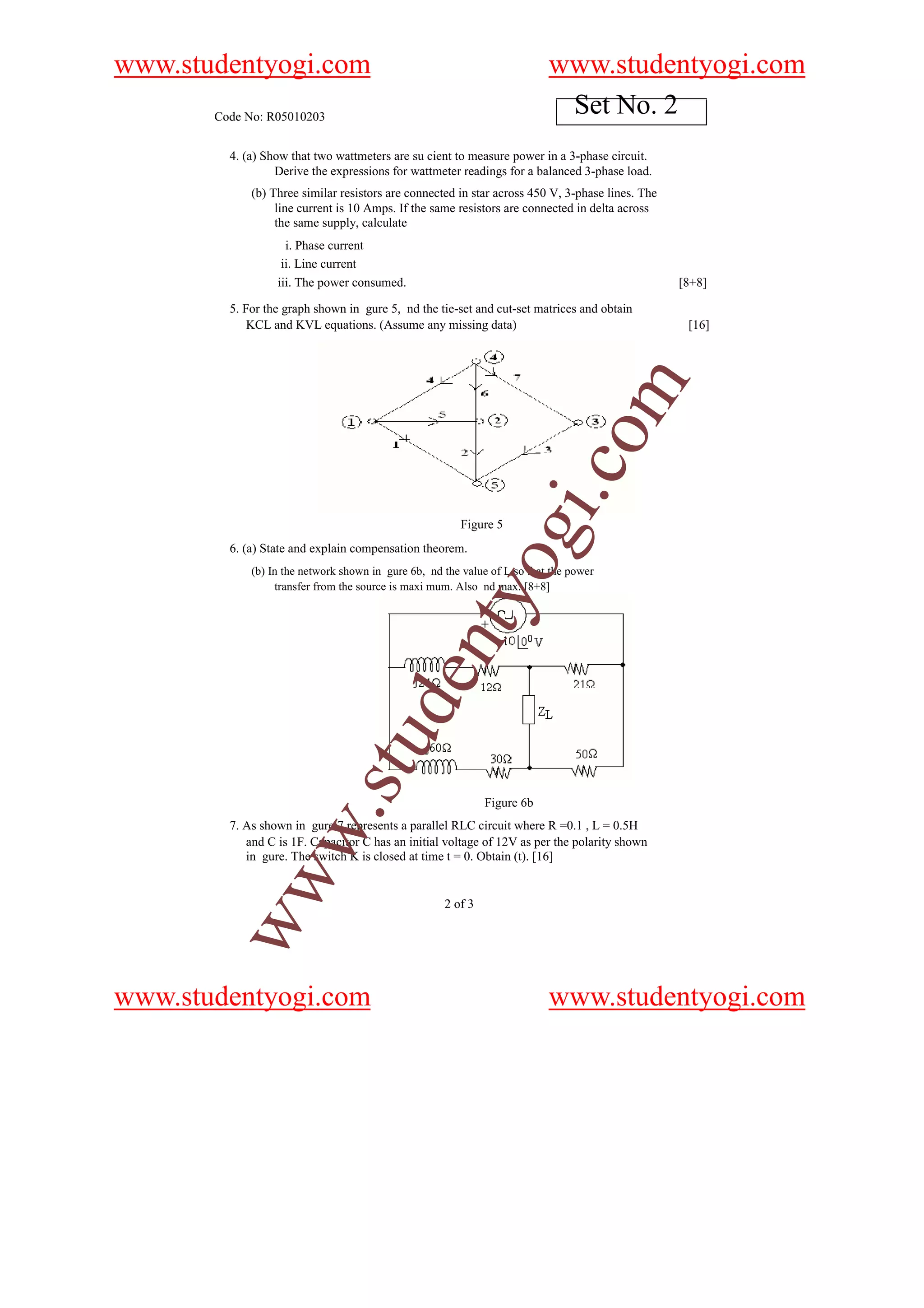 www.studentyogi.com                                                        www.studentyogi.com
       Code No: R05010203
                                                                            Set No. 2
         4. (a) Show that two wattmeters are su cient to measure power in a 3-phase circuit.
                  Derive the expressions for wattmeter readings for a balanced 3-phase load.
             (b) Three similar resistors are connected in star across 450 V, 3-phase lines. The
                  line current is 10 Amps. If the same resistors are connected in delta across
                  the same supply, calculate
                    i. Phase current
                   ii. Line current
                  iii. The power consumed.                                                        [8+8]

         5. For the graph shown in gure 5, nd the tie-set and cut-set matrices and obtain
             KCL and KVL equations. (Assume any missing data)                                      [16]




                                                                              o         m
                                                                          i.c
                                                         Figure 5
         6. (a) State and explain compensation theorem.
                                                              og
             (b) In the network shown in gure 6b, nd the value of L so that the power
                  transfer from the source is maxi mum. Also nd max. [8+8]
                                                  nty
                                         de
                              stu




                                                              Figure 6b
                    w.




         7. As shown in gure 7 represents a parallel RLC circuit where R =0.1 , L = 0.5H
            and C is 1F. Capacitor C has an initial voltage of 12V as per the polarity shown
            in gure. The switch K is closed at time t = 0. Obtain (t). [16]
        ww




                                                     2 of 3




www.studentyogi.com                                                        www.studentyogi.com
 