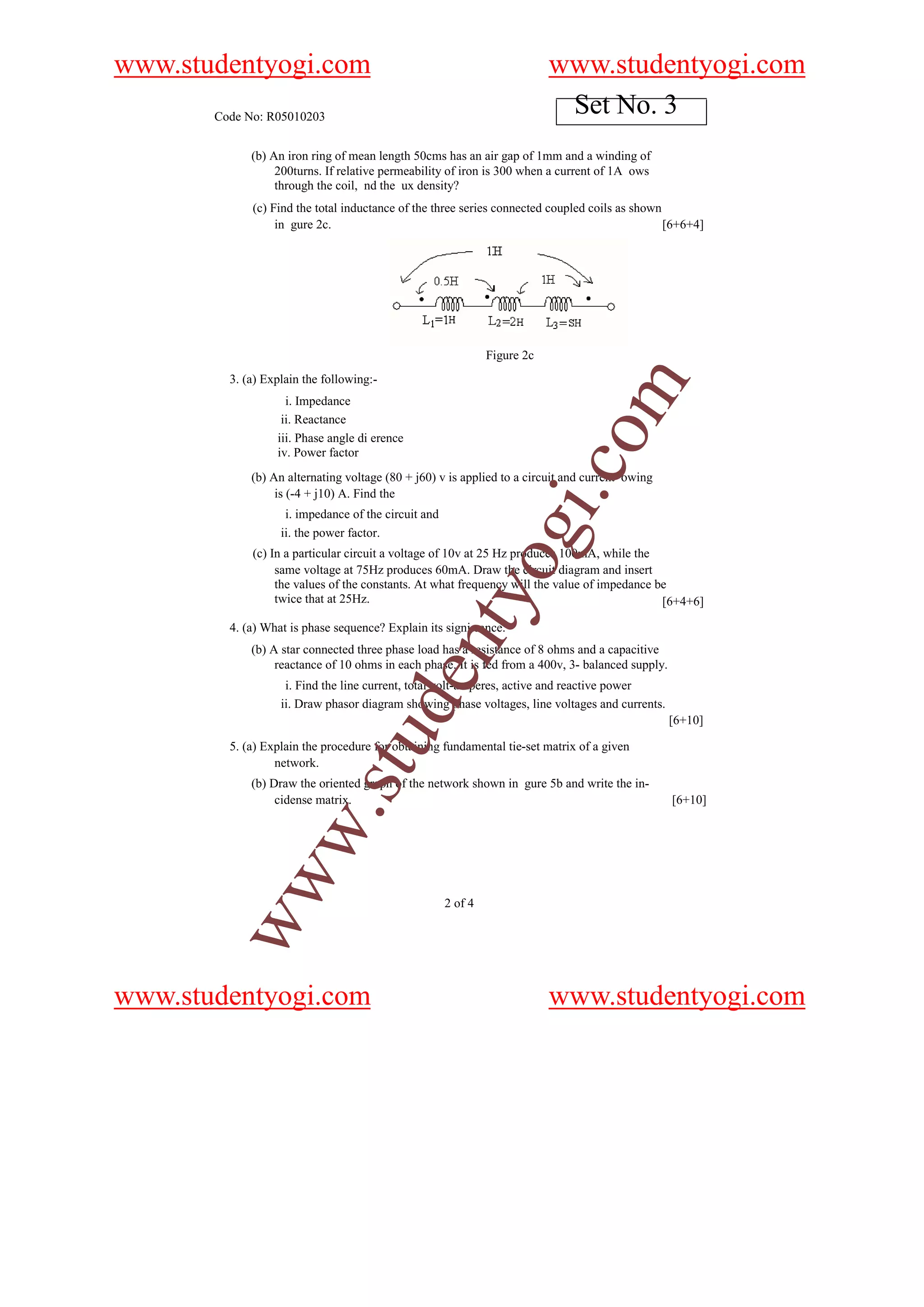 www.studentyogi.com                                                        www.studentyogi.com
       Code No: R05010203
                                                                            Set No. 3
             (b) An iron ring of mean length 50cms has an air gap of 1mm and a winding of
                  200turns. If relative permeability of iron is 300 when a current of 1A ows
                  through the coil, nd the ux density?
             (c) Find the total inductance of the three series connected coupled coils as shown
                  in gure 2c.                                                                   [6+6+4]




                                                               Figure 2c
         3. (a) Explain the following:-




                                                                                   m
                    i. Impedance
                   ii. Reactance




                                                                           o
                  iii. Phase angle di erence
                  iv. Power factor




                                                                       i.c
             (b) An alternating voltage (80 + j60) v is applied to a circuit and current owing
                  is (-4 + j10) A. Find the
                    i. impedance of the circuit and
                   ii. the power factor.                       og
             (c) In a particular circuit a voltage of 10v at 25 Hz produces 100mA, while the
                  same voltage at 75Hz produces 60mA. Draw the circuit diagram and insert
                  the values of the constants. At what frequency will the value of impedance be
                                                 nty
                  twice that at 25Hz.                                                         [6+4+6]

         4. (a) What is phase sequence? Explain its signi cance.
             (b) A star connected three phase load has a resistance of 8 ohms and a capacitive
                  reactance of 10 ohms in each phase. It is fed from a 400v, 3- balanced supply.
                                          de


                    i. Find the line current, total volt-amperes, active and reactive power
                   ii. Draw phasor diagram showing phase voltages, line voltages and currents.
                                                                                                   [6+10]
                              stu



         5. (a) Explain the procedure for obtaining fundamental tie-set matrix of a given
                  network.
             (b) Draw the oriented graph of the network shown in gure 5b and write the in-
                  cidense matrix.                                                                  [6+10]
                     w.
        ww




                                                      2 of 4




www.studentyogi.com                                                        www.studentyogi.com
 