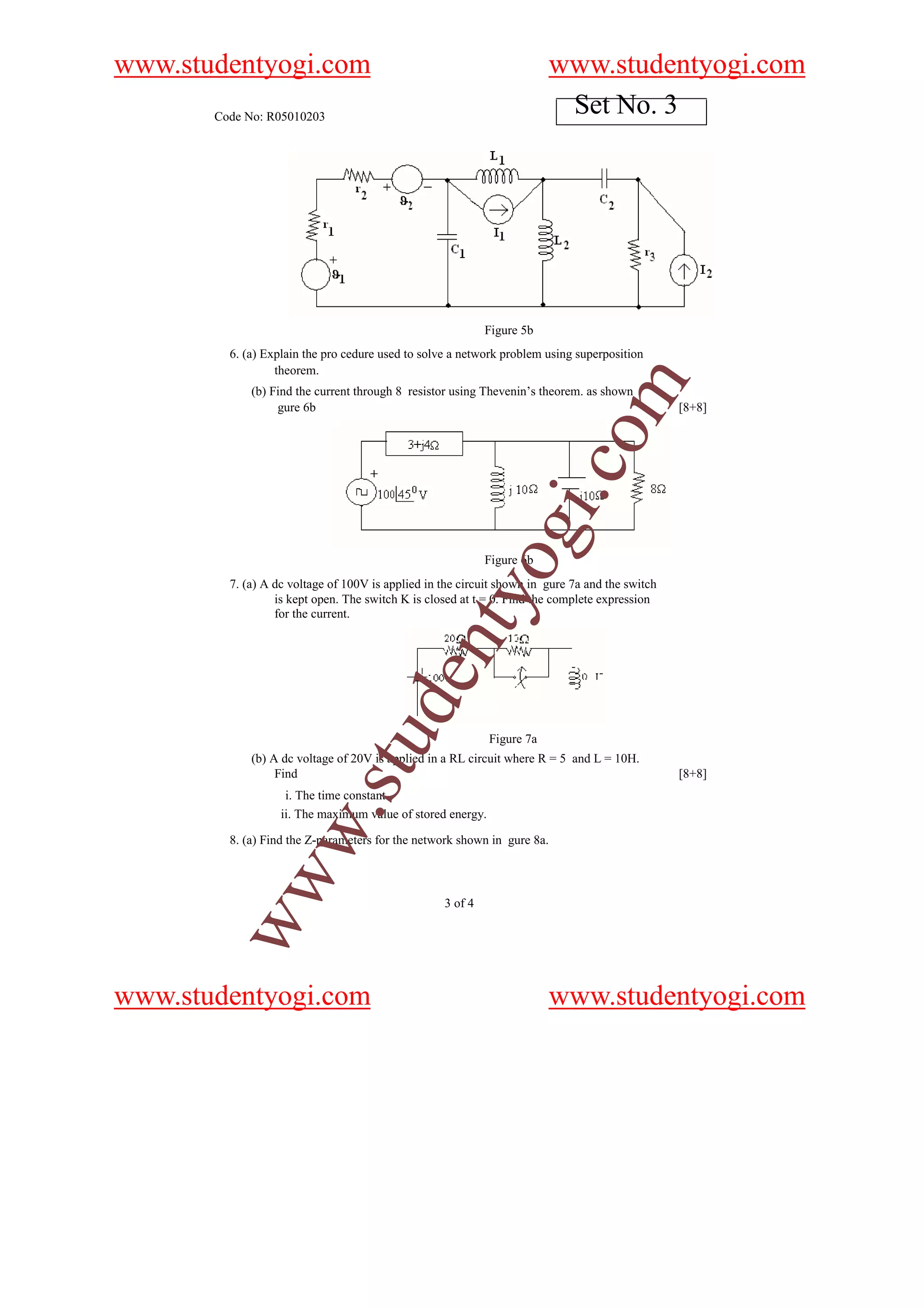 www.studentyogi.com                                                      www.studentyogi.com
       Code No: R05010203
                                                                          Set No. 3




                                                            Figure 5b
         6. (a) Explain the pro cedure used to solve a network problem using superposition
                  theorem.




                                                                                  m
             (b) Find the current through 8 resistor using Thevenin’s theorem. as shown
                  gure 6b                                                                        [8+8]




                                                                            o
                                                                        i.c
                                                             og
                                                            Figure 6b
         7. (a) A dc voltage of 100V is applied in the circuit shown in gure 7a and the switch
                                                nty
                  is kept open. The switch K is closed at t = 0. Find the complete expression
                  for the current.
                                        de
                             stu



                                                             Figure 7a
             (b) A dc voltage of 20V is applied in a RL circuit where R = 5 and L = 10H.
                  Find                                                                           [8+8]
                    i. The time constant
                    w.




                   ii. The maximum value of stored energy.

         8. (a) Find the Z-parameters for the network shown in gure 8a.
        ww




                                                   3 of 4




www.studentyogi.com                                                      www.studentyogi.com
 