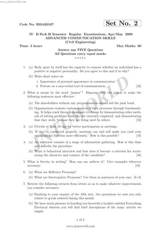 JNTUW
ORLD
Code No: R05420107 Set No. 2
IV B.Tech II Semester Regular Examinations, Apr/May 2009
ADVANCED COMMUNICATION SKILLS
(Civil Engineering)
Time: 3 hours Max Marks: 80
Answer any FIVE Questions
All Questions carry equal marks
⋆ ⋆ ⋆ ⋆ ⋆
1. (a) Body sport by itself has the capacity to connote whether an individual has a
positive or negative personality. Do you agree to this and if so why?
(b) Write short notes on:
i. Importance of personal appearance in communication
ii. Posture as a non-verbal tool of communication. [16]
2. What is meant by the word “jargon”? Dispense with the jargon to make the
following sentences more eﬀective:
(a) The shareholders without any procrastination should sell the junk bond.
(b) Organizations evaluate various aspects of their processes through benchmark-
ing. It helps crack through resistance to change by demonstrating other meth-
ods of solving problems than the one currently employed, and demonstrating
that they work, because they are being used by others. [16]
3. (a) Provide at least 10 tips for better participation in meetings.
(b) ‘If they’re conducted properly, meetings can and will make you (and your
organization) function more eﬃciently.’ How is this possible? [16]
4. (a) An interview consists of a stage of information gathering. How is this done
and describe the procedure.
(b) What is behavioral interview and how does it become a criterion for scruti-
nizing the character and conduct of the candidate? [16]
5. What is brevity in writing? How can one achieve it? Give examples wherever
necessary. [16]
6. (a) What are Reﬂexive Pronouns?
(b) What are Interrogative Pronouns? Use them in sentences of your own. [8+8]
7. Rewrite the following extracts from letters so as to make whatever improvements
you consider necessary:
(a) Replying to your enquiry of the 10th inst., the quotations we sent you only
relates to goods ordered during this month.
(b) We have much pleasure in handing you herewith a booklet entitled Everything
Electrical wherein you will ﬁnd brief descriptions of the many articles we
supply.
1 of 2
www.jntuworld.com
www.jntuworld.com
 