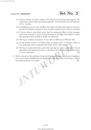 JNTUW
ORLD
Code No: R05420107 Set No. 2
(c) I beg to inform you that owing to the decease of my friend and partner, Mr.
Tom Jones, I have taken into partnership Mr. Vincent Smith, late of Robinson
& Co., London.
(d) In thanking you for your valuable and much esteemed patronage in the past,
permit us to inform you that we have recently acquired more extensive premises.
(e) I beg to bring to your kind notice that the registered oﬃces of this company
have been removed to more central promises at 72 High Tech Road to which
all communications should in future be addressed.
(f) We beg to conﬁrm acceptance of your oﬀer of 500 tons of Reliance Oil.
(g) In the matter of price we believe that our ﬁgures will, as formerly, show to
our advantage when compared with those of any other maker.
(h) We beg to enclose herewith a price-list trusting to receive continuance of your
patronage and assuring you that, at all times, our best attention shall be given
to your commands. [16]
8. Write a report on the problems being faced by small traders and grocery shopkeep-
ers in view of the establishment of supermarkets all over in the recent times. Follow
the usual structure of a report. [16]
⋆ ⋆ ⋆ ⋆ ⋆
2 of 2
www.jntuworld.com
www.jntuworld.com
 