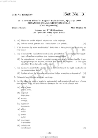 JNTUW
ORLD
Code No: R05420107 Set No. 3
IV B.Tech II Semester Regular Examinations, Apr/May 2009
ADVANCED COMMUNICATION SKILLS
(Civil Engineering)
Time: 3 hours Max Marks: 80
Answer any FIVE Questions
All Questions carry equal marks
⋆ ⋆ ⋆ ⋆ ⋆
1. (a) Elaborate on the ways to improve on body language.
(b) How do adroit gestures add to the impact of a speech? [16]
2. What is meant by voice modulation? How does it bring ﬂexibility & vitality to
your voice? [16]
3. (a) What are the characteristics of an oral presentation? Also explain the signiﬁ-
cance of oral presentations in a business organization.
(b) ‘In managing any project, presentations are used as a formal method for bring-
ing people together to plan, monitor and review its progress.’ Do you agree
with this? If so elucidate on the same. [16]
4. (a) Interviews contribute a major role in the selection of the right candidate for
the organization. Why?
(b) Explain about the groundwork required before attending an interview? [16]
5. Elaborate how listening modiﬁes speaking. [16]
6. Use the following pairs of words in independent and meaningful sentences of your
own so as to bring out the diﬀerence between the two words of each pair:
(a) adventitious
adventurous.
(b) imperial
imperious.
(c) avenge
revenge.
(d) ingenious
ingenuous.
(e) aﬄict
inﬂict.
(f) meter
metre.
(g) observance
observation.
(h) collaborate
corroborate. [16]
1 of 2
www.jntuworld.com
www.jntuworld.com
 