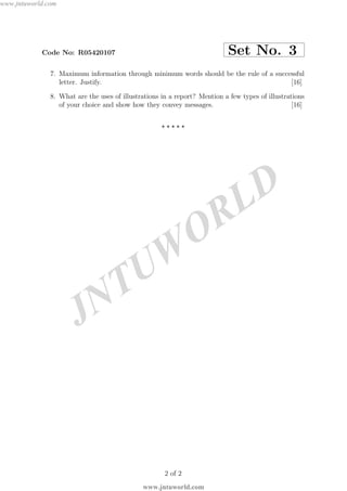 JNTUW
ORLD
Code No: R05420107 Set No. 3
7. Maximum information through minimum words should be the rule of a successful
letter. Justify. [16]
8. What are the uses of illustrations in a report? Mention a few types of illustrations
of your choice and show how they convey messages. [16]
⋆ ⋆ ⋆ ⋆ ⋆
2 of 2
www.jntuworld.com
www.jntuworld.com
 