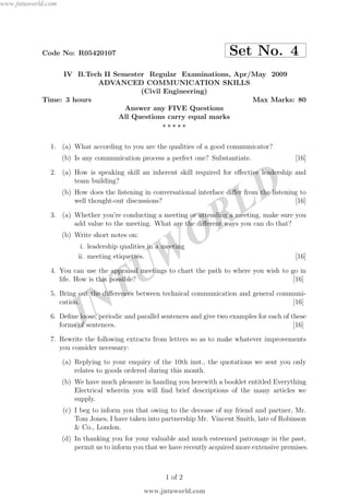 JNTUW
ORLD
Code No: R05420107 Set No. 4
IV B.Tech II Semester Regular Examinations, Apr/May 2009
ADVANCED COMMUNICATION SKILLS
(Civil Engineering)
Time: 3 hours Max Marks: 80
Answer any FIVE Questions
All Questions carry equal marks
⋆ ⋆ ⋆ ⋆ ⋆
1. (a) What according to you are the qualities of a good communicator?
(b) Is any communication process a perfect one? Substantiate. [16]
2. (a) How is speaking skill an inherent skill required for eﬀective leadership and
team building?
(b) How does the listening in conversational interface diﬀer from the listening to
well thought-out discussions? [16]
3. (a) Whether you’re conducting a meeting or attending a meeting, make sure you
add value to the meeting. What are the diﬀerent ways you can do that?
(b) Write short notes on:
i. leadership qualities in a meeting
ii. meeting etiquettes. [16]
4. You can use the appraisal meetings to chart the path to where you wish to go in
life. How is this possible? [16]
5. Bring out the diﬀerences between technical communication and general communi-
cation. [16]
6. Deﬁne loose, periodic and parallel sentences and give two examples for each of these
forms of sentences. [16]
7. Rewrite the following extracts from letters so as to make whatever improvements
you consider necessary:
(a) Replying to your enquiry of the 10th inst., the quotations we sent you only
relates to goods ordered during this month.
(b) We have much pleasure in handing you herewith a booklet entitled Everything
Electrical wherein you will ﬁnd brief descriptions of the many articles we
supply.
(c) I beg to inform you that owing to the decease of my friend and partner, Mr.
Tom Jones, I have taken into partnership Mr. Vincent Smith, late of Robinson
& Co., London.
(d) In thanking you for your valuable and much esteemed patronage in the past,
permit us to inform you that we have recently acquired more extensive premises.
1 of 2
www.jntuworld.com
www.jntuworld.com
 